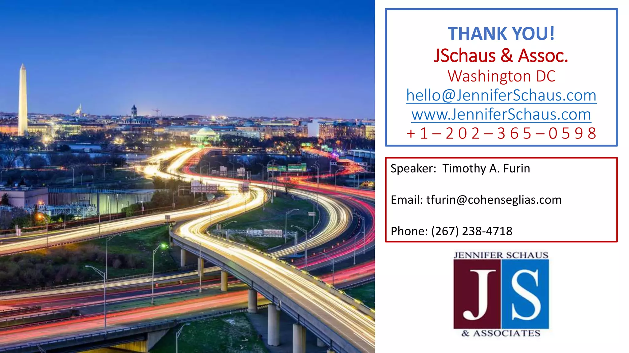 THANK YOU!
JSchaus & Assoc.
Washington DC
hello@JenniferSchaus.com
www.JenniferSchaus.com
+ 1 – 2 0 2 – 3 6 5 – 0 5 9 8
Speaker: Timothy A. Furin
Email: tfurin@cohenseglias.com
Phone: (267) 238-4718
 