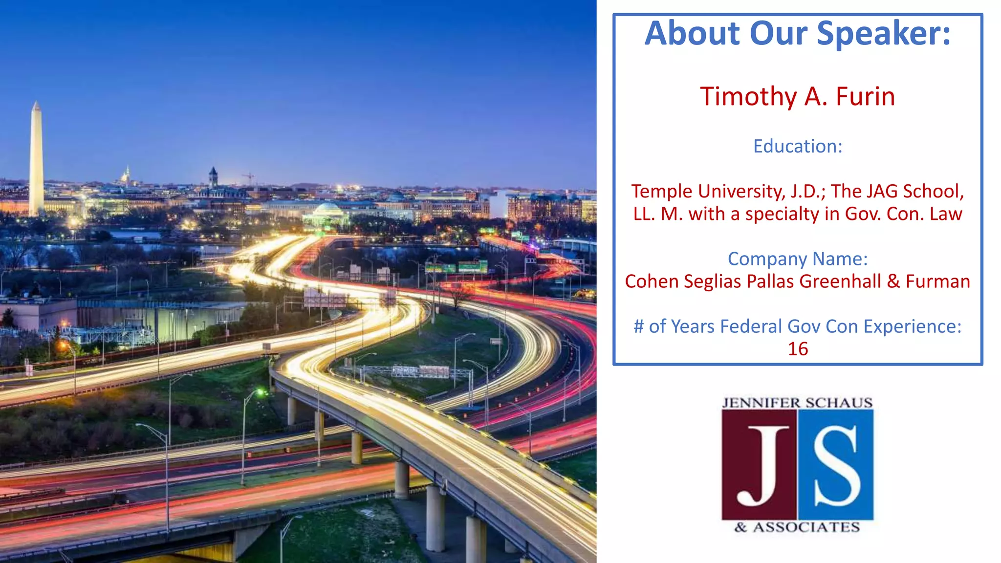 About Our Speaker:
Timothy A. Furin
Education:
Temple University, J.D.; The JAG School,
LL. M. with a specialty in Gov. Con. Law
Company Name:
Cohen Seglias Pallas Greenhall & Furman
# of Years Federal Gov Con Experience:
16
 
