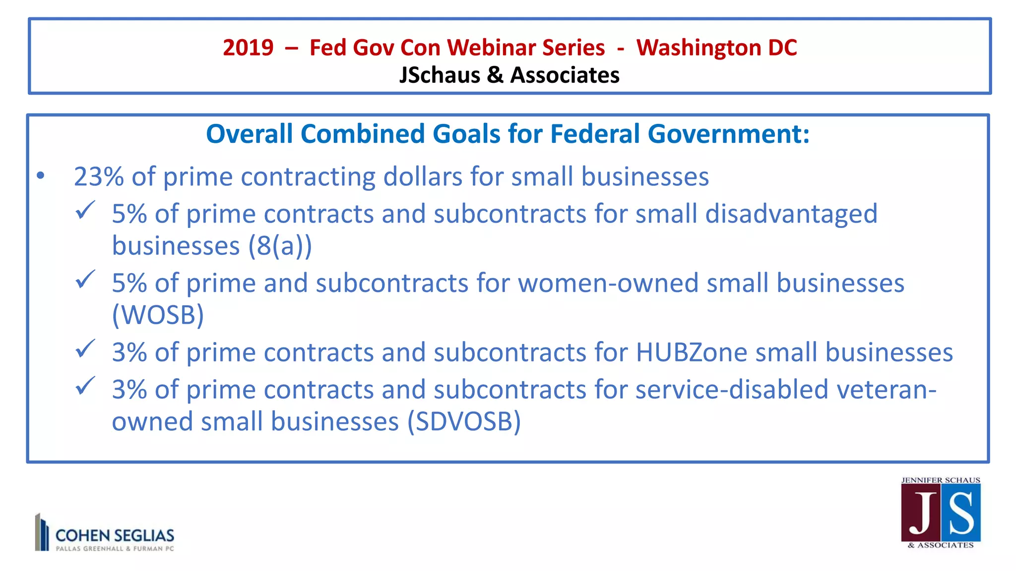 2019 – Fed Gov Con Webinar Series - Washington DC
JSchaus & Associates
Overall Combined Goals for Federal Government:
• 23% of prime contracting dollars for small businesses
 5% of prime contracts and subcontracts for small disadvantaged
businesses (8(a))
 5% of prime and subcontracts for women-owned small businesses
(WOSB)
 3% of prime contracts and subcontracts for HUBZone small businesses
 3% of prime contracts and subcontracts for service-disabled veteran-
owned small businesses (SDVOSB)
 