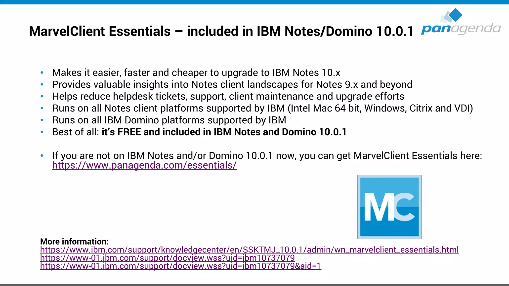 MarvelClient Essentials – included in IBM Notes/Domino 10.0.1
• Makes it easier, faster and cheaper to upgrade to IBM Notes 10.x
• Provides valuable insights into Notes client landscapes for Notes 9.x and beyond
• Helps reduce helpdesk tickets, support, client maintenance and upgrade efforts
• Runs on all Notes client platforms supported by IBM (Intel Mac 64 bit, Windows, Citrix and VDI)
• Runs on all IBM Domino platforms supported by IBM
• Best of all: it’s FREE and included in IBM Notes and Domino 10.0.1
• If you are not on IBM Notes and/or Domino 10.0.1 now, you can get MarvelClient Essentials here:
https://www.panagenda.com/essentials/
More information:
https://www.ibm.com/support/knowledgecenter/en/SSKTMJ_10.0.1/admin/wn_marvelclient_essentials.html
https://www-01.ibm.com/support/docview.wss?uid=ibm10737079
https://www-01.ibm.com/support/docview.wss?uid=ibm10737079&aid=1
 