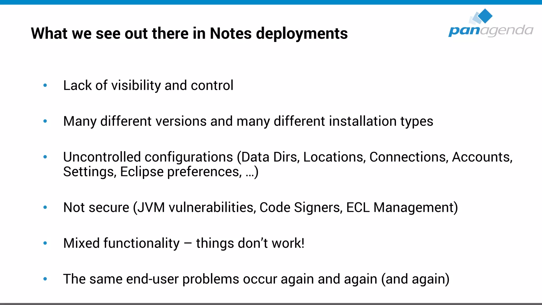 What we see out there in Notes deployments
• Lack of visibility and control
• Many different versions and many different installation types
• Uncontrolled configurations (Data Dirs, Locations, Connections, Accounts,
Settings, Eclipse preferences, …)
• Not secure (JVM vulnerabilities, Code Signers, ECL Management)
• Mixed functionality – things don’t work!
• The same end-user problems occur again and again (and again)
 