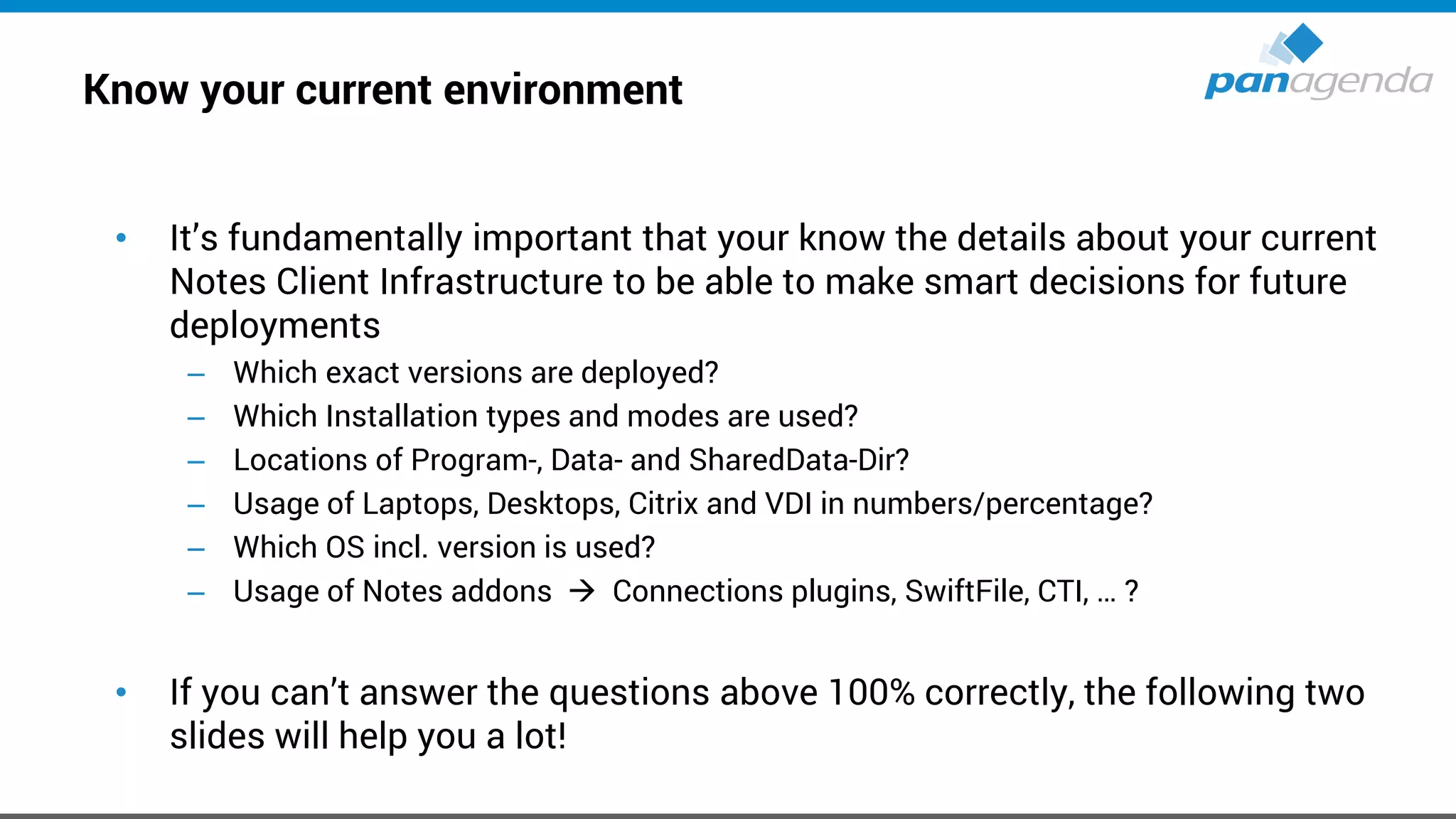 Know your current environment
• It’s fundamentally important that your know the details about your current
Notes Client Infrastructure to be able to make smart decisions for future
deployments
– Which exact versions are deployed?
– Which Installation types and modes are used?
– Locations of Program-, Data- and SharedData-Dir?
– Usage of Laptops, Desktops, Citrix and VDI in numbers/percentage?
– Which OS incl. version is used?
– Usage of Notes addons → Connections plugins, SwiftFile, CTI, … ?
• If you can’t answer the questions above 100% correctly, the following two
slides will help you a lot!
 