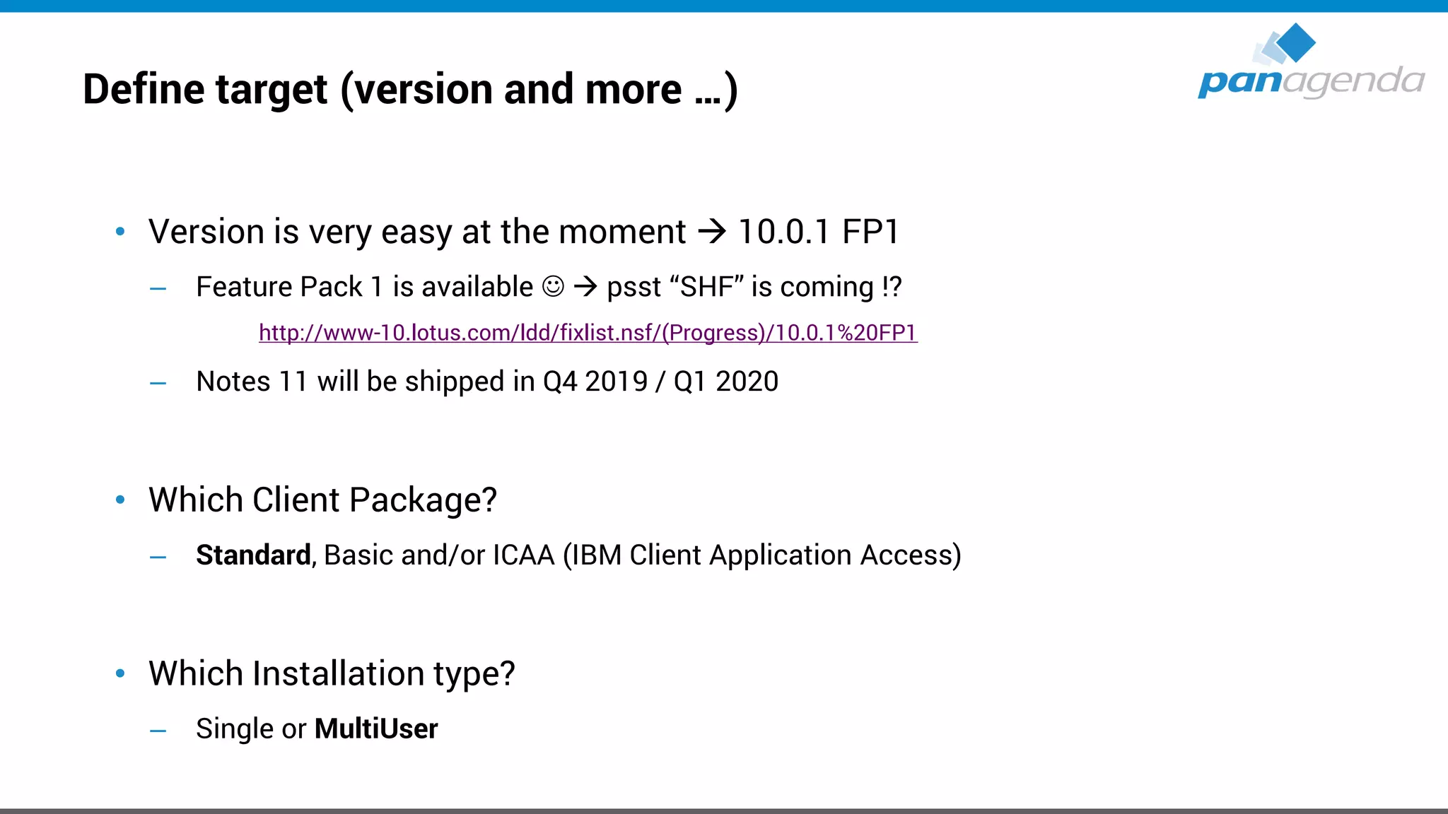 Define target (version and more …)
• Version is very easy at the moment → 10.0.1 FP1
– Feature Pack 1 is available ☺ → psst “SHF” is coming !?
http://www-10.lotus.com/ldd/fixlist.nsf/(Progress)/10.0.1%20FP1
– Notes 11 will be shipped in Q4 2019 / Q1 2020
• Which Client Package?
– Standard, Basic and/or ICAA (IBM Client Application Access)
• Which Installation type?
– Single or MultiUser
 