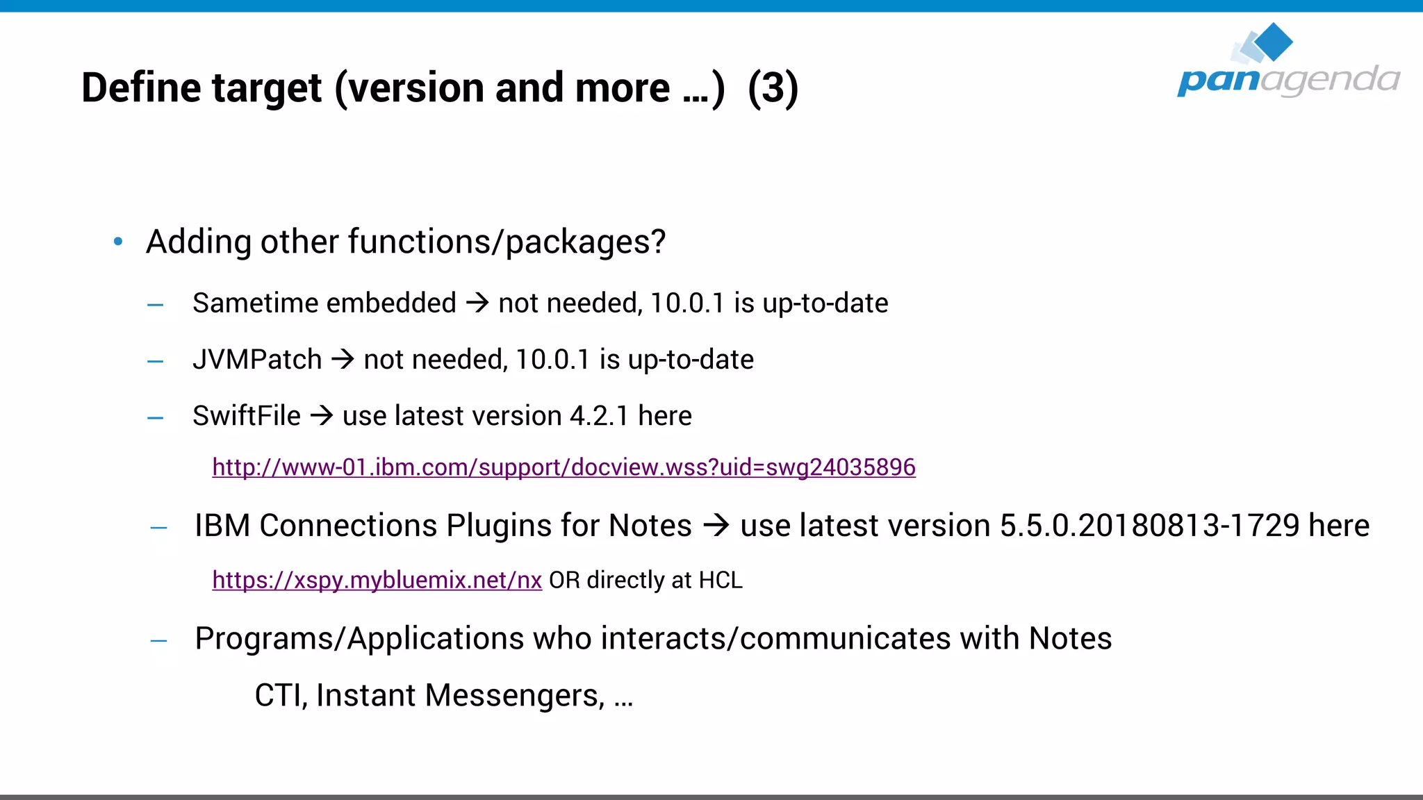 Define target (version and more …) (3)
• Adding other functions/packages?
– Sametime embedded → not needed, 10.0.1 is up-to-date
– JVMPatch → not needed, 10.0.1 is up-to-date
– SwiftFile → use latest version 4.2.1 here
http://www-01.ibm.com/support/docview.wss?uid=swg24035896
− IBM Connections Plugins for Notes → use latest version 5.5.0.20180813-1729 here
https://xspy.mybluemix.net/nx OR directly at HCL
− Programs/Applications who interacts/communicates with Notes
CTI, Instant Messengers, …
 