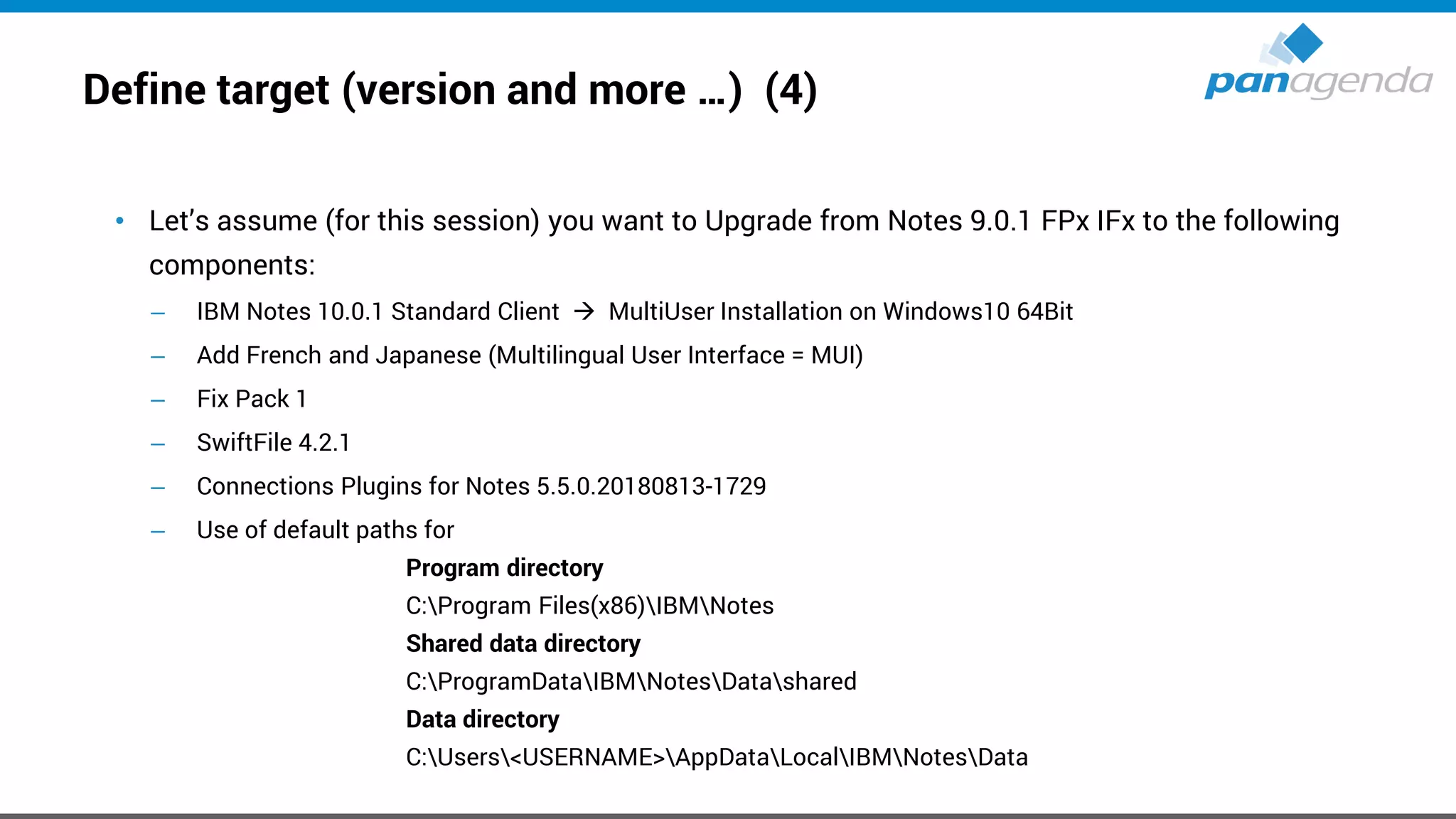 Define target (version and more …) (4)
• Let’s assume (for this session) you want to Upgrade from Notes 9.0.1 FPx IFx to the following
components:
– IBM Notes 10.0.1 Standard Client → MultiUser Installation on Windows10 64Bit
– Add French and Japanese (Multilingual User Interface = MUI)
– Fix Pack 1
– SwiftFile 4.2.1
– Connections Plugins for Notes 5.5.0.20180813-1729
– Use of default paths for
Program directory
C:Program Files(x86)IBMNotes
Shared data directory
C:ProgramDataIBMNotesDatashared
Data directory
C:Users<USERNAME>AppDataLocalIBMNotesData
 