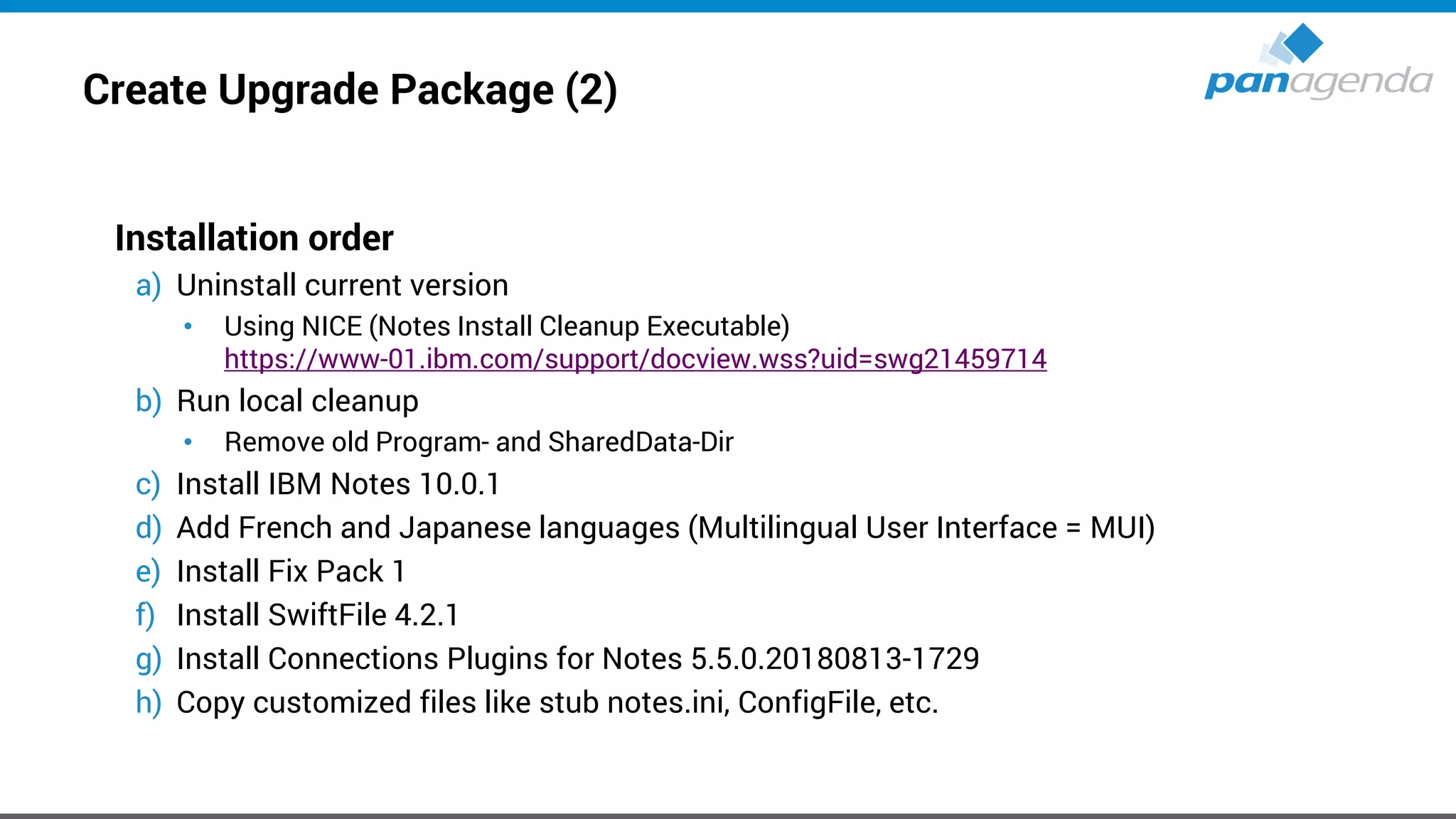 Create Upgrade Package (2)
Installation order
a) Uninstall current version
• Using NICE (Notes Install Cleanup Executable)
https://www-01.ibm.com/support/docview.wss?uid=swg21459714
b) Run local cleanup
• Remove old Program- and SharedData-Dir
c) Install IBM Notes 10.0.1
d) Add French and Japanese languages (Multilingual User Interface = MUI)
e) Install Fix Pack 1
f) Install SwiftFile 4.2.1
g) Install Connections Plugins for Notes 5.5.0.20180813-1729
h) Copy customized files like stub notes.ini, ConfigFile, etc.
 
