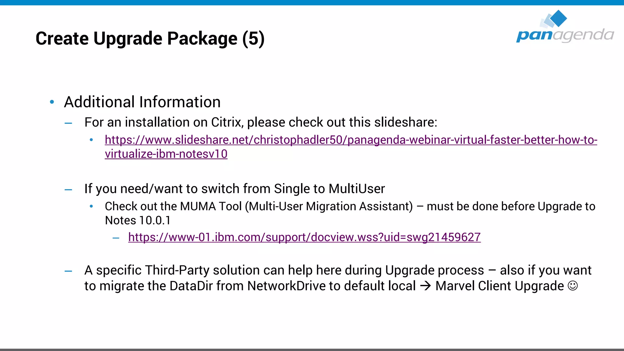 Create Upgrade Package (5)
• Additional Information
– For an installation on Citrix, please check out this slideshare:
• https://www.slideshare.net/christophadler50/panagenda-webinar-virtual-faster-better-how-to-
virtualize-ibm-notesv10
– If you need/want to switch from Single to MultiUser
• Check out the MUMA Tool (Multi-User Migration Assistant) – must be done before Upgrade to
Notes 10.0.1
– https://www-01.ibm.com/support/docview.wss?uid=swg21459627
– A specific Third-Party solution can help here during Upgrade process – also if you want
to migrate the DataDir from NetworkDrive to default local → Marvel Client Upgrade ☺
 