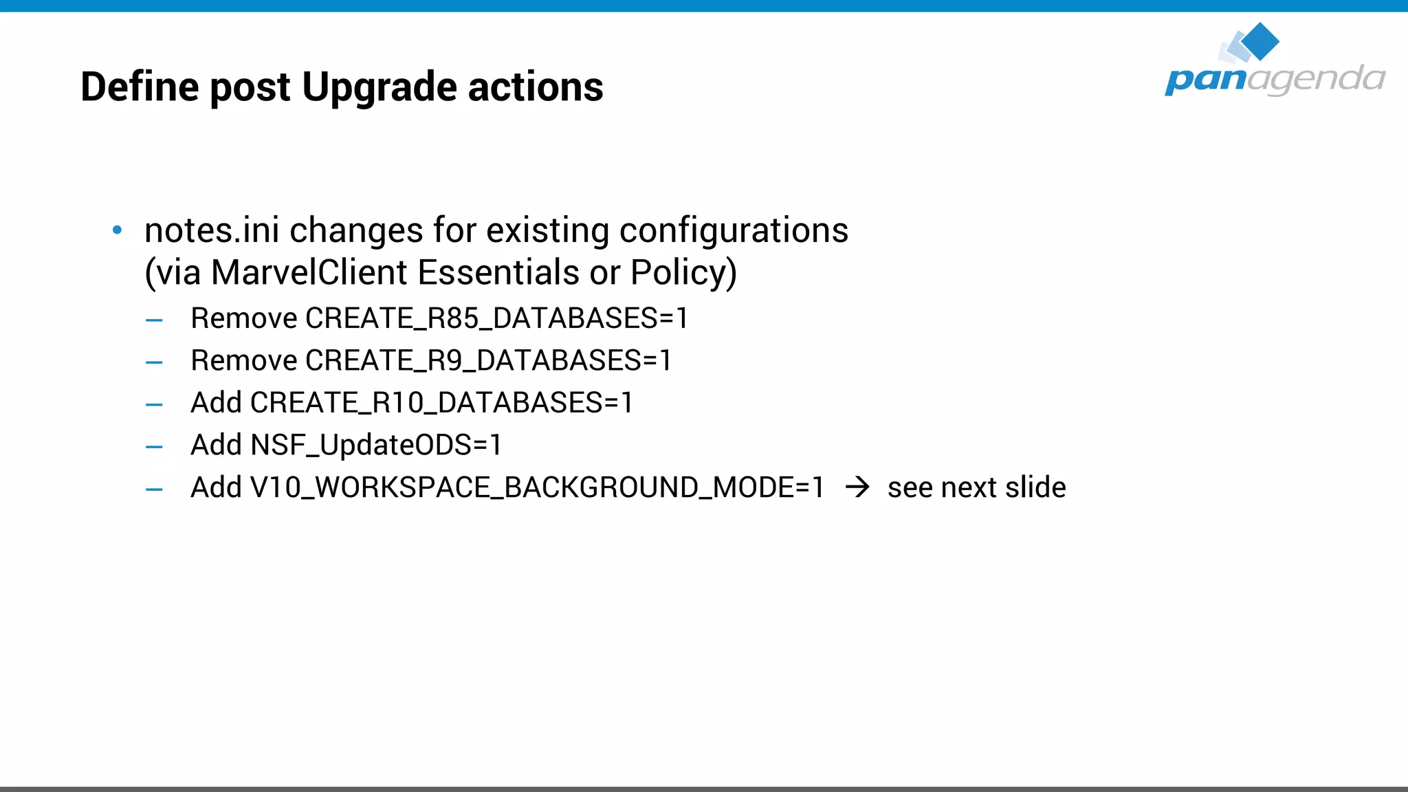 Define post Upgrade actions
• notes.ini changes for existing configurations
(via MarvelClient Essentials or Policy)
– Remove CREATE_R85_DATABASES=1
– Remove CREATE_R9_DATABASES=1
– Add CREATE_R10_DATABASES=1
– Add NSF_UpdateODS=1
– Add V10_WORKSPACE_BACKGROUND_MODE=1 → see next slide
 