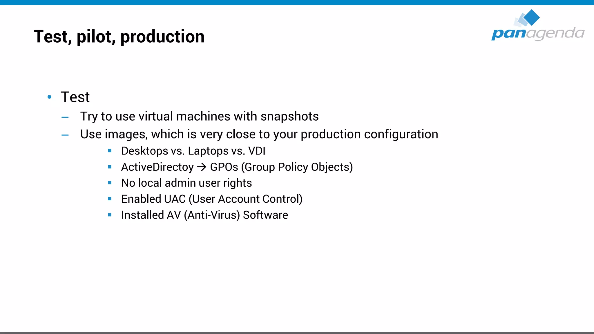 Test, pilot, production
• Test
– Try to use virtual machines with snapshots
– Use images, which is very close to your production configuration
▪ Desktops vs. Laptops vs. VDI
▪ ActiveDirectoy → GPOs (Group Policy Objects)
▪ No local admin user rights
▪ Enabled UAC (User Account Control)
▪ Installed AV (Anti-Virus) Software
 