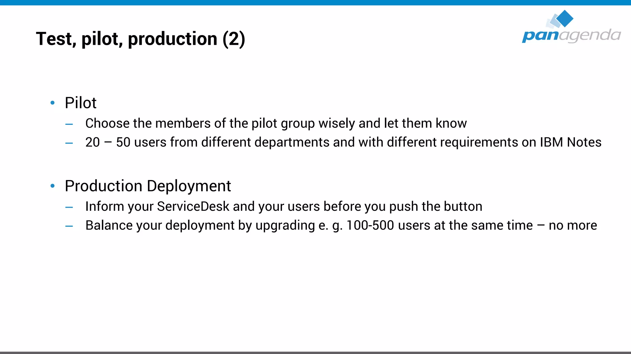 Test, pilot, production (2)
• Pilot
– Choose the members of the pilot group wisely and let them know
– 20 – 50 users from different departments and with different requirements on IBM Notes
• Production Deployment
– Inform your ServiceDesk and your users before you push the button
– Balance your deployment by upgrading e. g. 100-500 users at the same time – no more
 