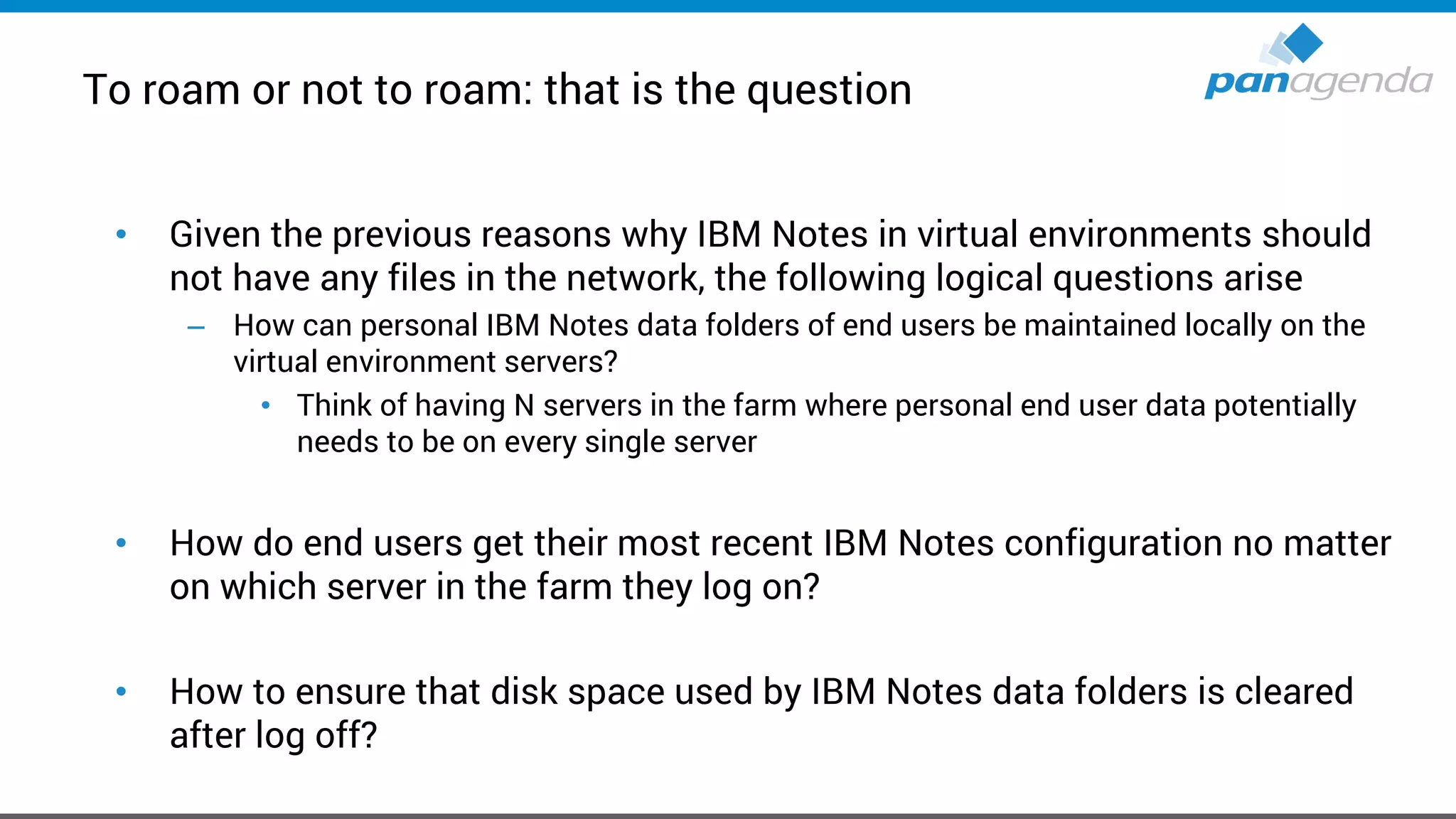 To roam or not to roam: that is the question
• Given the previous reasons why IBM Notes in virtual environments should
not have any files in the network, the following logical questions arise
– How can personal IBM Notes data folders of end users be maintained locally on the
virtual environment servers?
• Think of having N servers in the farm where personal end user data potentially
needs to be on every single server
• How do end users get their most recent IBM Notes configuration no matter
on which server in the farm they log on?
• How to ensure that disk space used by IBM Notes data folders is cleared
after log off?
 