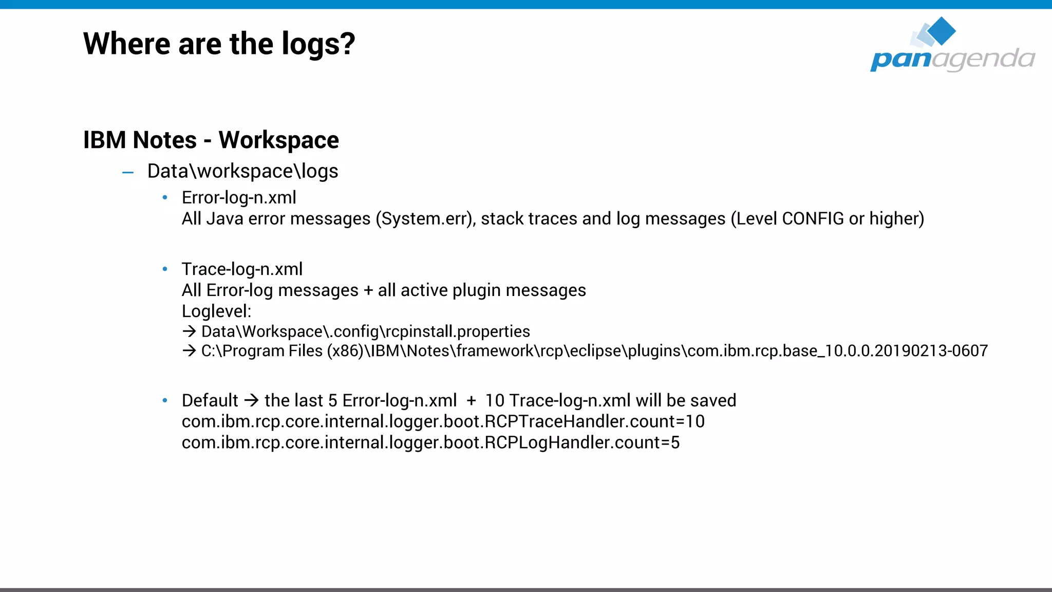 Where are the logs?
IBM Notes - Workspace
– Dataworkspacelogs
• Error-log-n.xml
All Java error messages (System.err), stack traces and log messages (Level CONFIG or higher)
• Trace-log-n.xml
All Error-log messages + all active plugin messages
Loglevel:
→ DataWorkspace.configrcpinstall.properties
→ C:Program Files (x86)IBMNotesframeworkrcpeclipsepluginscom.ibm.rcp.base_10.0.0.20190213-0607
• Default → the last 5 Error-log-n.xml + 10 Trace-log-n.xml will be saved
com.ibm.rcp.core.internal.logger.boot.RCPTraceHandler.count=10
com.ibm.rcp.core.internal.logger.boot.RCPLogHandler.count=5
 