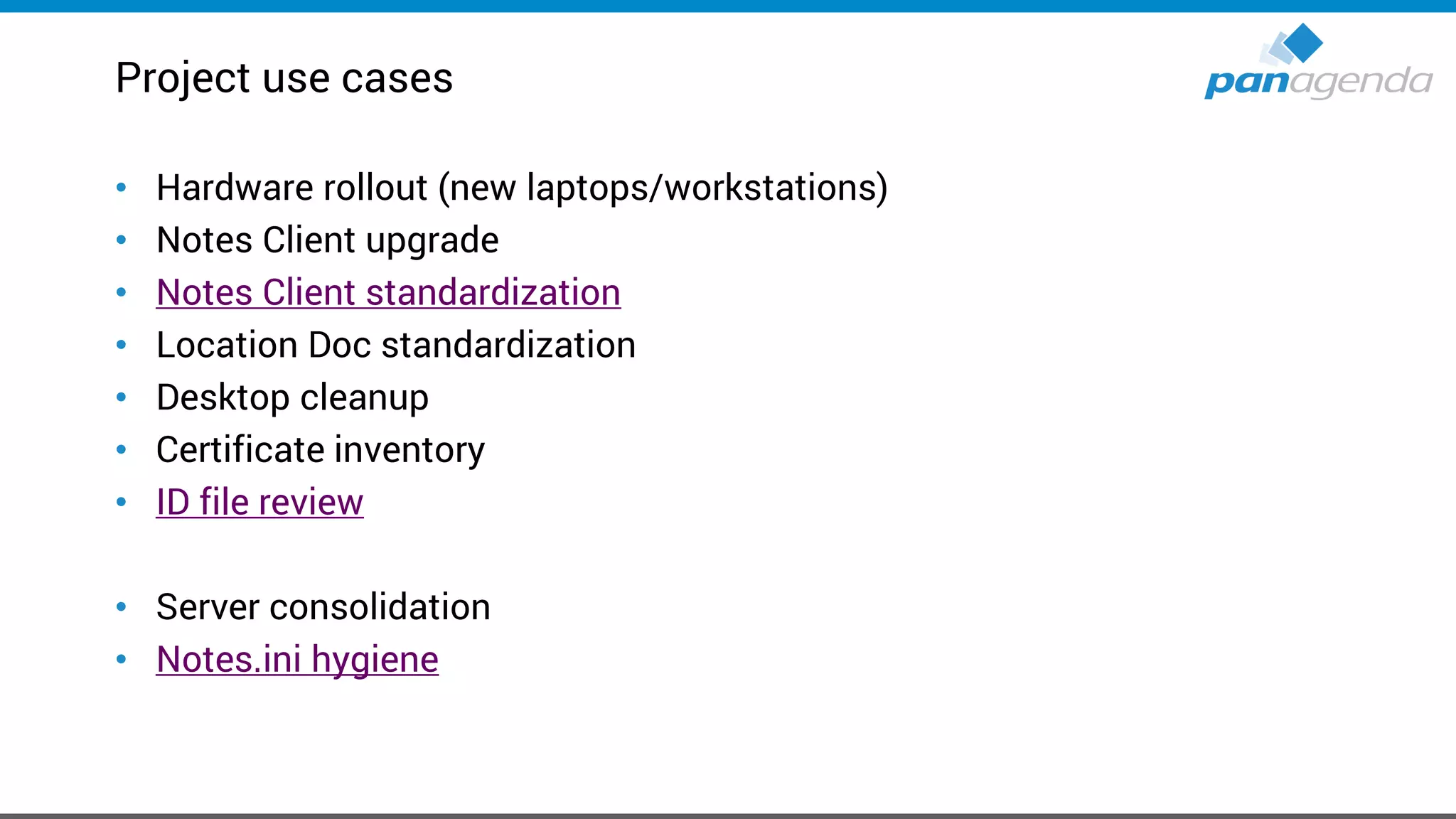 Project use cases
• Hardware rollout (new laptops/workstations)
• Notes Client upgrade
• Notes Client standardization
• Location Doc standardization
• Desktop cleanup
• Certificate inventory
• ID file review
• Server consolidation
• Notes.ini hygiene
 