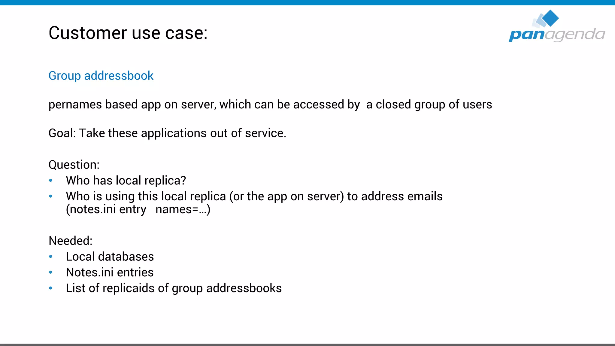 Customer use case:
Group addressbook
pernames based app on server, which can be accessed by a closed group of users
Goal: Take these applications out of service.
Question:
• Who has local replica?
• Who is using this local replica (or the app on server) to address emails
(notes.ini entry names=…)
Needed:
• Local databases
• Notes.ini entries
• List of replicaids of group addressbooks
 