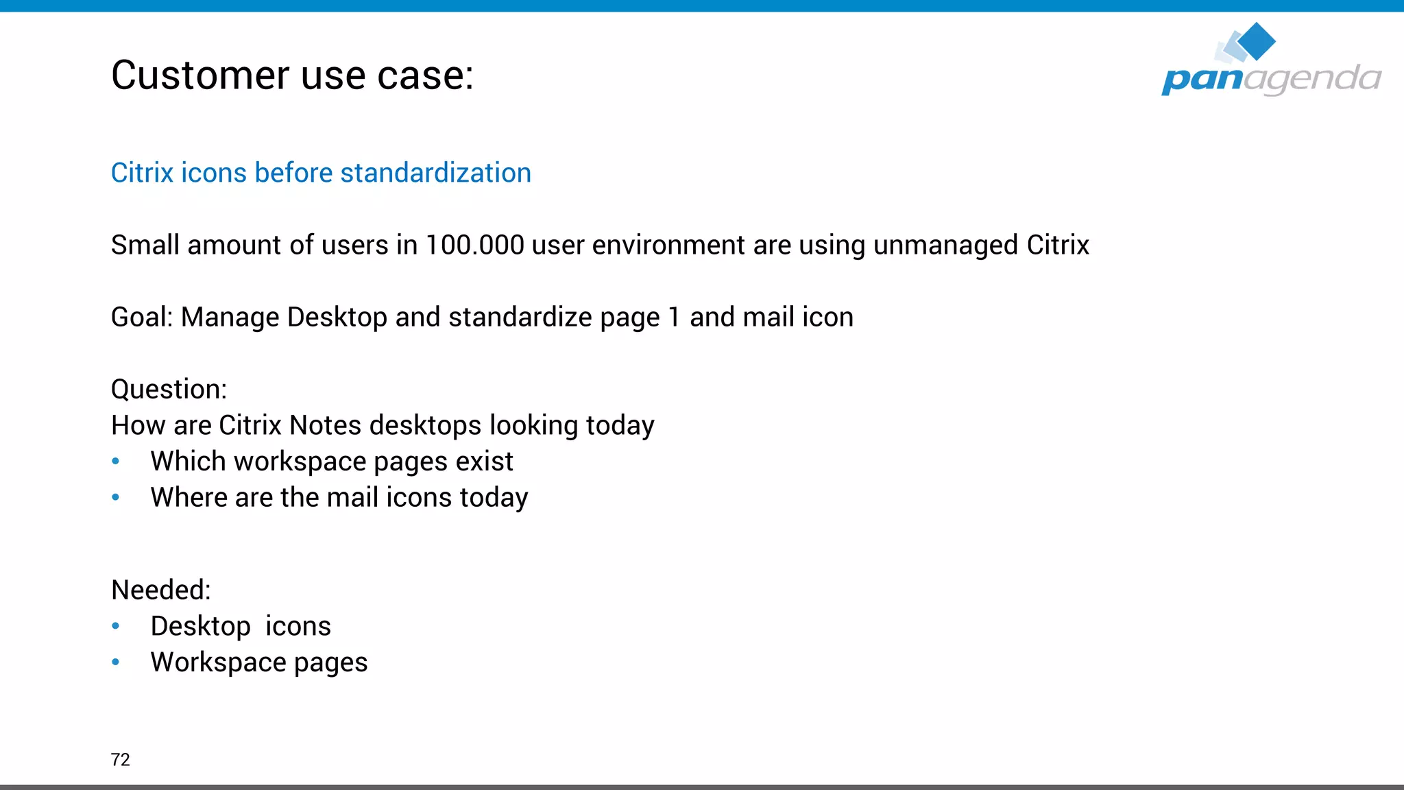 Customer use case:
72
Citrix icons before standardization
Small amount of users in 100.000 user environment are using unmanaged Citrix
Goal: Manage Desktop and standardize page 1 and mail icon
Question:
How are Citrix Notes desktops looking today
• Which workspace pages exist
• Where are the mail icons today
Needed:
• Desktop icons
• Workspace pages
 
