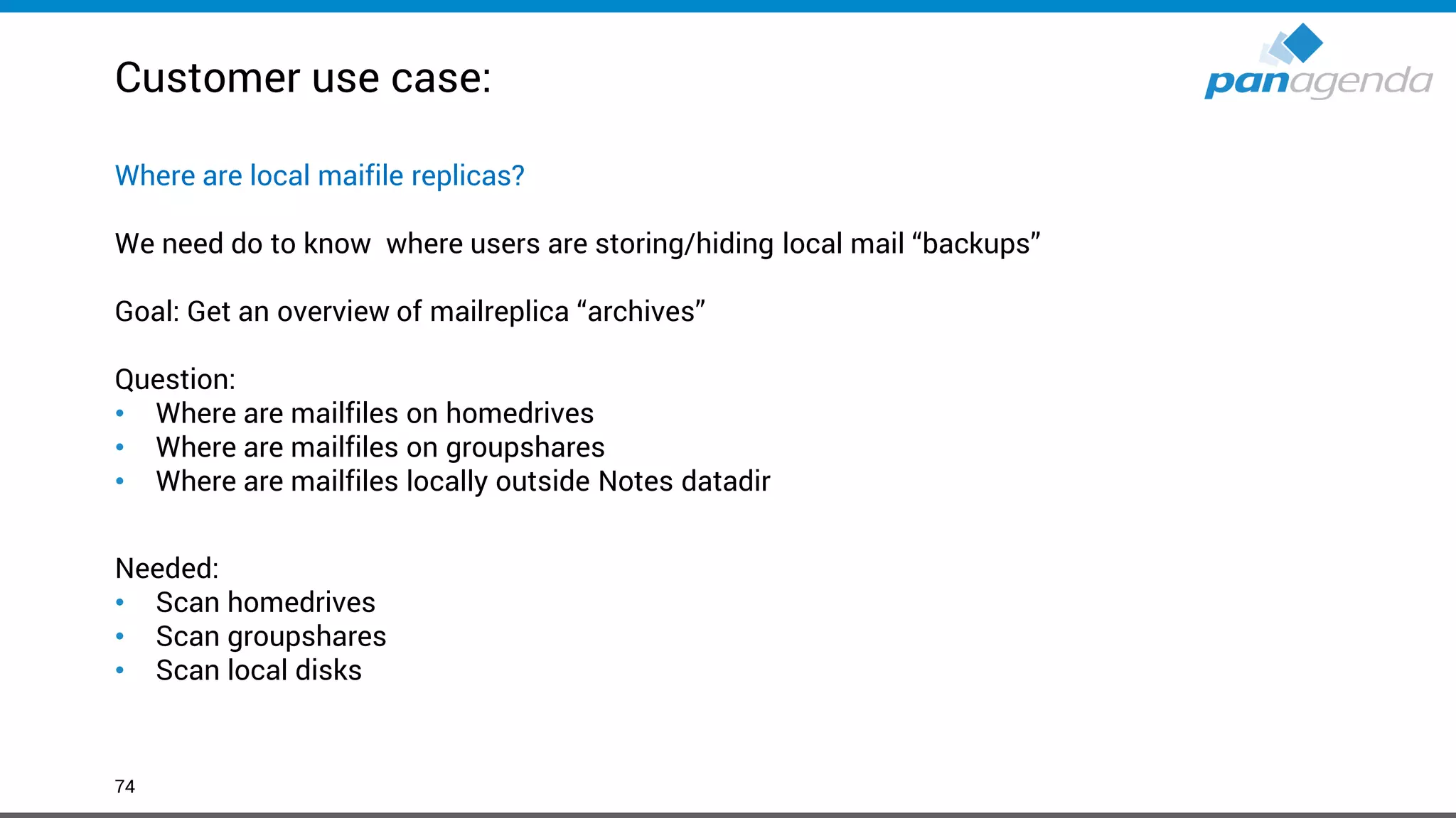 Customer use case:
74
Where are local maifile replicas?
We need do to know where users are storing/hiding local mail “backups”
Goal: Get an overview of mailreplica “archives”
Question:
• Where are mailfiles on homedrives
• Where are mailfiles on groupshares
• Where are mailfiles locally outside Notes datadir
Needed:
• Scan homedrives
• Scan groupshares
• Scan local disks
 