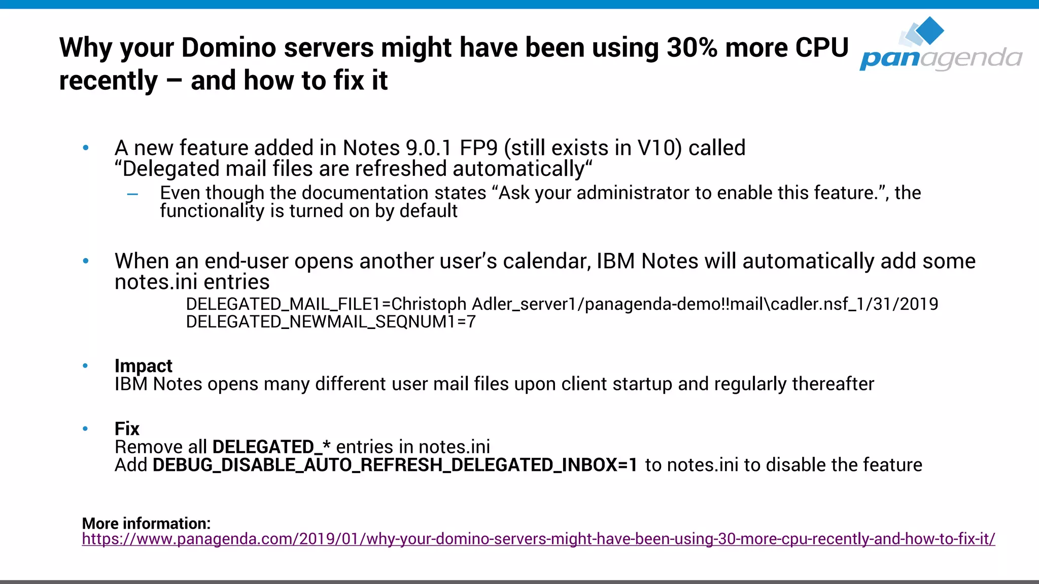 Why your Domino servers might have been using 30% more CPU
recently – and how to fix it
• A new feature added in Notes 9.0.1 FP9 (still exists in V10) called
“Delegated mail files are refreshed automatically“
– Even though the documentation states “Ask your administrator to enable this feature.”, the
functionality is turned on by default
• When an end-user opens another user’s calendar, IBM Notes will automatically add some
notes.ini entries
DELEGATED_MAIL_FILE1=Christoph Adler_server1/panagenda-demo!!mailcadler.nsf_1/31/2019
DELEGATED_NEWMAIL_SEQNUM1=7
• Impact
IBM Notes opens many different user mail files upon client startup and regularly thereafter
• Fix
Remove all DELEGATED_* entries in notes.ini
Add DEBUG_DISABLE_AUTO_REFRESH_DELEGATED_INBOX=1 to notes.ini to disable the feature
More information:
https://www.panagenda.com/2019/01/why-your-domino-servers-might-have-been-using-30-more-cpu-recently-and-how-to-fix-it/
 