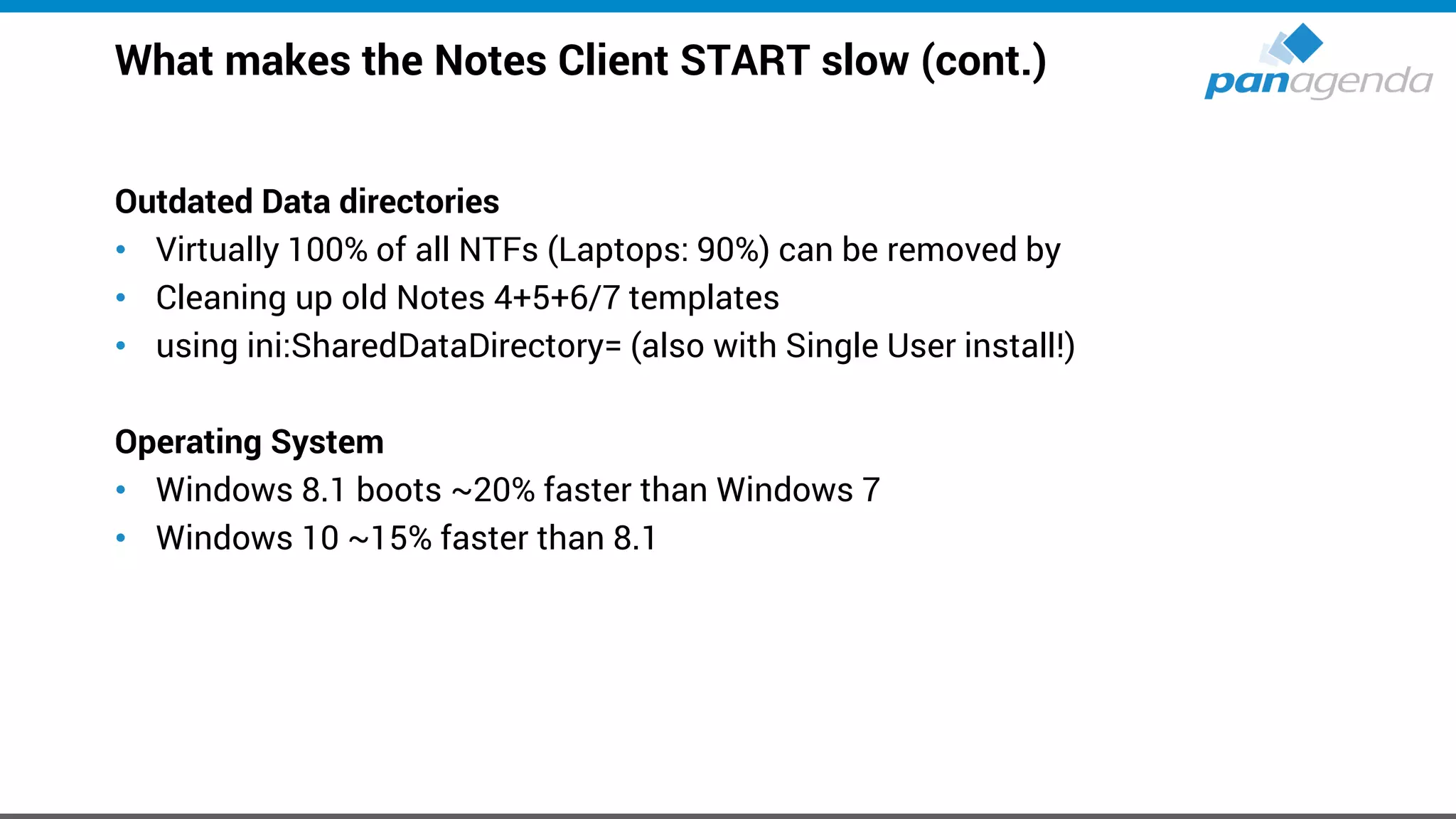 What makes the Notes Client START slow (cont.)
Outdated Data directories
• Virtually 100% of all NTFs (Laptops: 90%) can be removed by
• Cleaning up old Notes 4+5+6/7 templates
• using ini:SharedDataDirectory= (also with Single User install!)
Operating System
• Windows 8.1 boots ~20% faster than Windows 7
• Windows 10 ~15% faster than 8.1
 