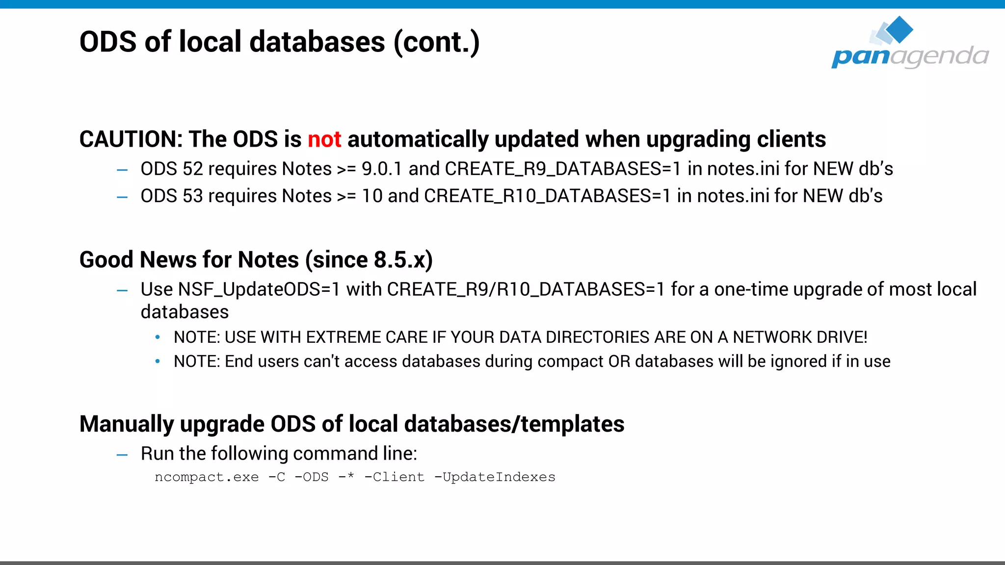 ODS of local databases (cont.)
CAUTION: The ODS is not automatically updated when upgrading clients
– ODS 52 requires Notes >= 9.0.1 and CREATE_R9_DATABASES=1 in notes.ini for NEW db’s
– ODS 53 requires Notes >= 10 and CREATE_R10_DATABASES=1 in notes.ini for NEW db's
Good News for Notes (since 8.5.x)
– Use NSF_UpdateODS=1 with CREATE_R9/R10_DATABASES=1 for a one-time upgrade of most local
databases
• NOTE: USE WITH EXTREME CARE IF YOUR DATA DIRECTORIES ARE ON A NETWORK DRIVE!
• NOTE: End users can't access databases during compact OR databases will be ignored if in use
Manually upgrade ODS of local databases/templates
– Run the following command line:
ncompact.exe -C -ODS -* -Client -UpdateIndexes
 