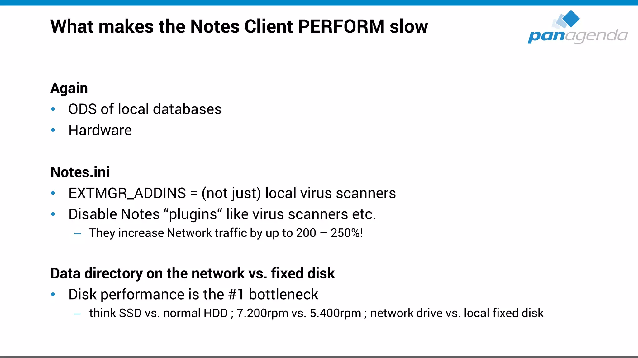 What makes the Notes Client PERFORM slow
Again
• ODS of local databases
• Hardware
Notes.ini
• EXTMGR_ADDINS = (not just) local virus scanners
• Disable Notes “plugins“ like virus scanners etc.
– They increase Network traffic by up to 200 – 250%!
Data directory on the network vs. fixed disk
• Disk performance is the #1 bottleneck
– think SSD vs. normal HDD ; 7.200rpm vs. 5.400rpm ; network drive vs. local fixed disk
 