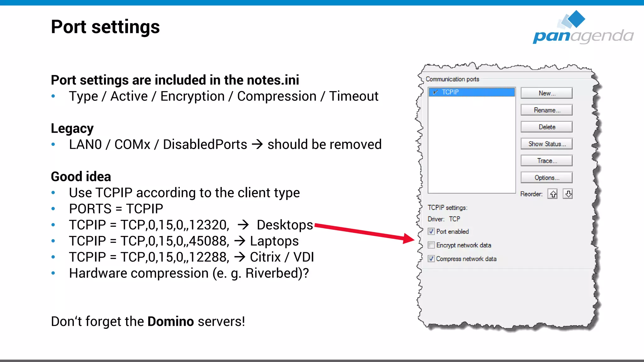 Port settings
Port settings are included in the notes.ini
• Type / Active / Encryption / Compression / Timeout
Legacy
• LAN0 / COMx / DisabledPorts → should be removed
Good idea
• Use TCPIP according to the client type
• PORTS = TCPIP
• TCPIP = TCP,0,15,0,,12320, → Desktops
• TCPIP = TCP,0,15,0,,45088, → Laptops
• TCPIP = TCP,0,15,0,,12288, → Citrix / VDI
• Hardware compression (e. g. Riverbed)?
Don‘t forget the Domino servers!
 