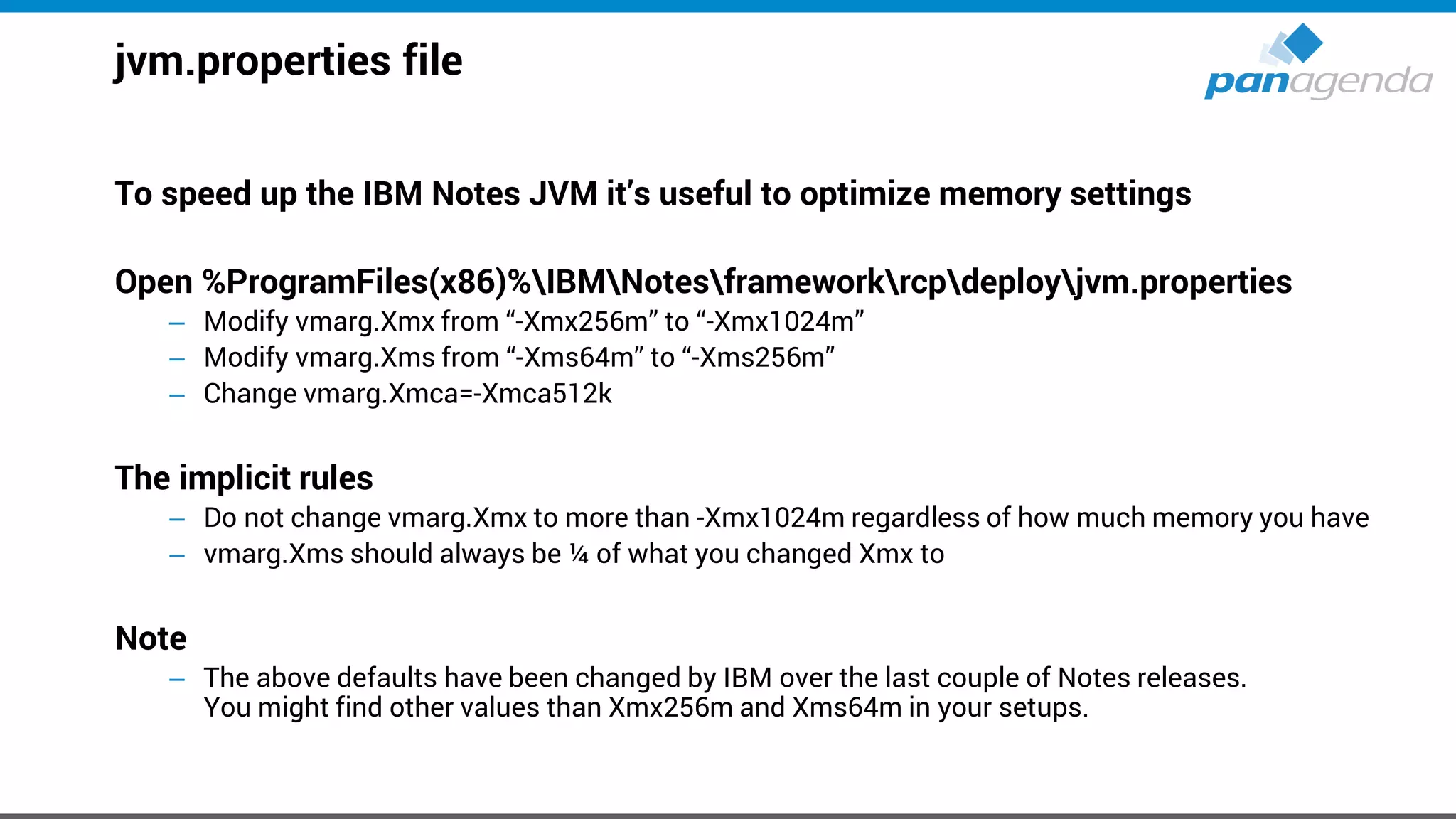jvm.properties file
To speed up the IBM Notes JVM it’s useful to optimize memory settings
Open %ProgramFiles(x86)%IBMNotesframeworkrcpdeployjvm.properties
– Modify vmarg.Xmx from “-Xmx256m” to “-Xmx1024m”
– Modify vmarg.Xms from “-Xms64m” to “-Xms256m”
– Change vmarg.Xmca=-Xmca512k
The implicit rules
– Do not change vmarg.Xmx to more than -Xmx1024m regardless of how much memory you have
– vmarg.Xms should always be ¼ of what you changed Xmx to
Note
– The above defaults have been changed by IBM over the last couple of Notes releases.
You might find other values than Xmx256m and Xms64m in your setups.
 