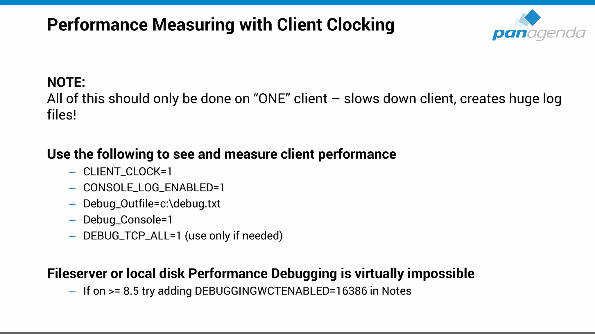 Performance Measuring with Client Clocking
NOTE:
All of this should only be done on “ONE” client – slows down client, creates huge log
files!
Use the following to see and measure client performance
– CLIENT_CLOCK=1
– CONSOLE_LOG_ENABLED=1
– Debug_Outfile=c:debug.txt
– Debug_Console=1
– DEBUG_TCP_ALL=1 (use only if needed)
Fileserver or local disk Performance Debugging is virtually impossible
– If on >= 8.5 try adding DEBUGGINGWCTENABLED=16386 in Notes
 