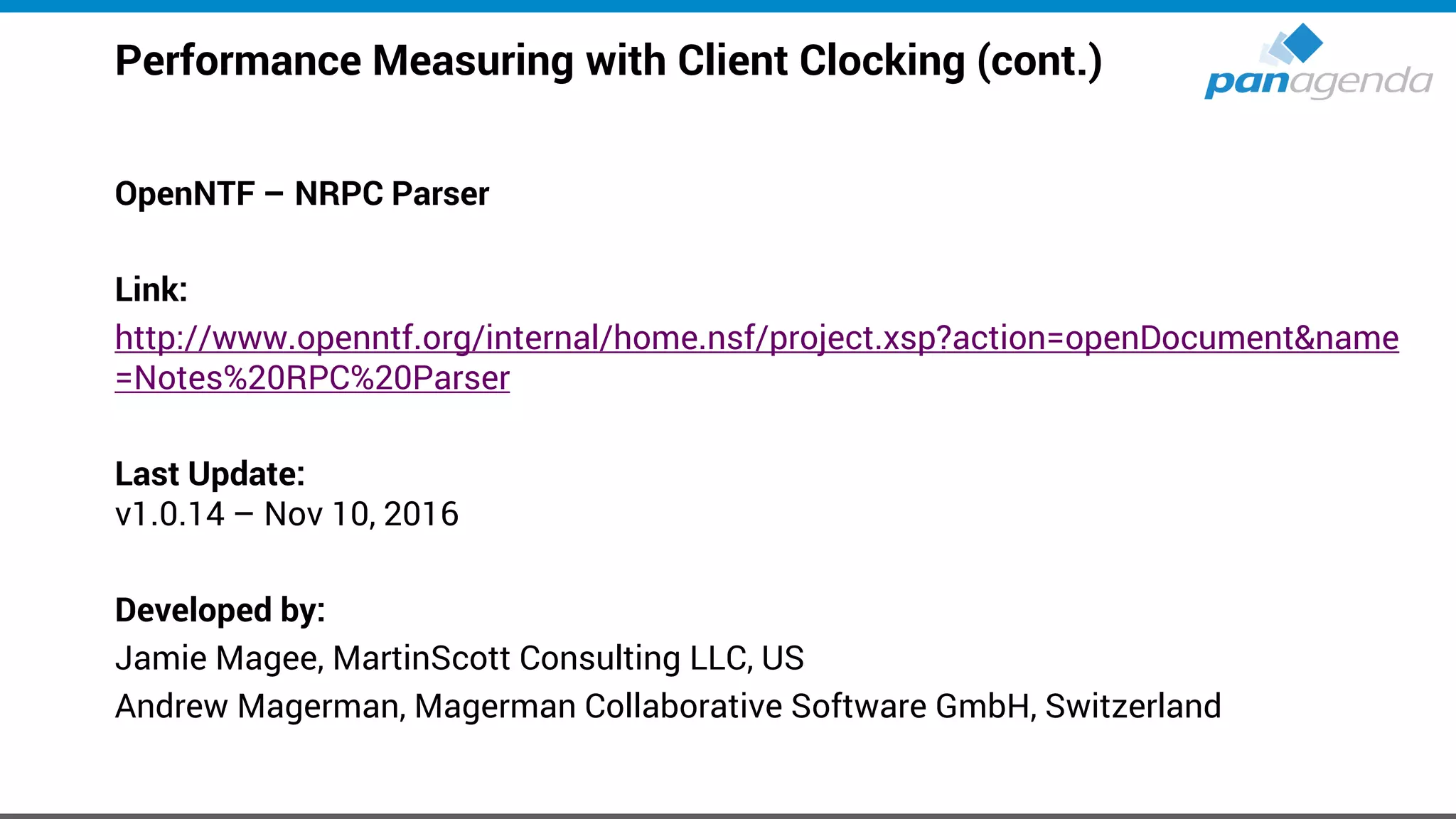 Performance Measuring with Client Clocking (cont.)
OpenNTF – NRPC Parser
Link:
http://www.openntf.org/internal/home.nsf/project.xsp?action=openDocument&name
=Notes%20RPC%20Parser
Last Update:
v1.0.14 – Nov 10, 2016
Developed by:
Jamie Magee, MartinScott Consulting LLC, US
Andrew Magerman, Magerman Collaborative Software GmbH, Switzerland
 