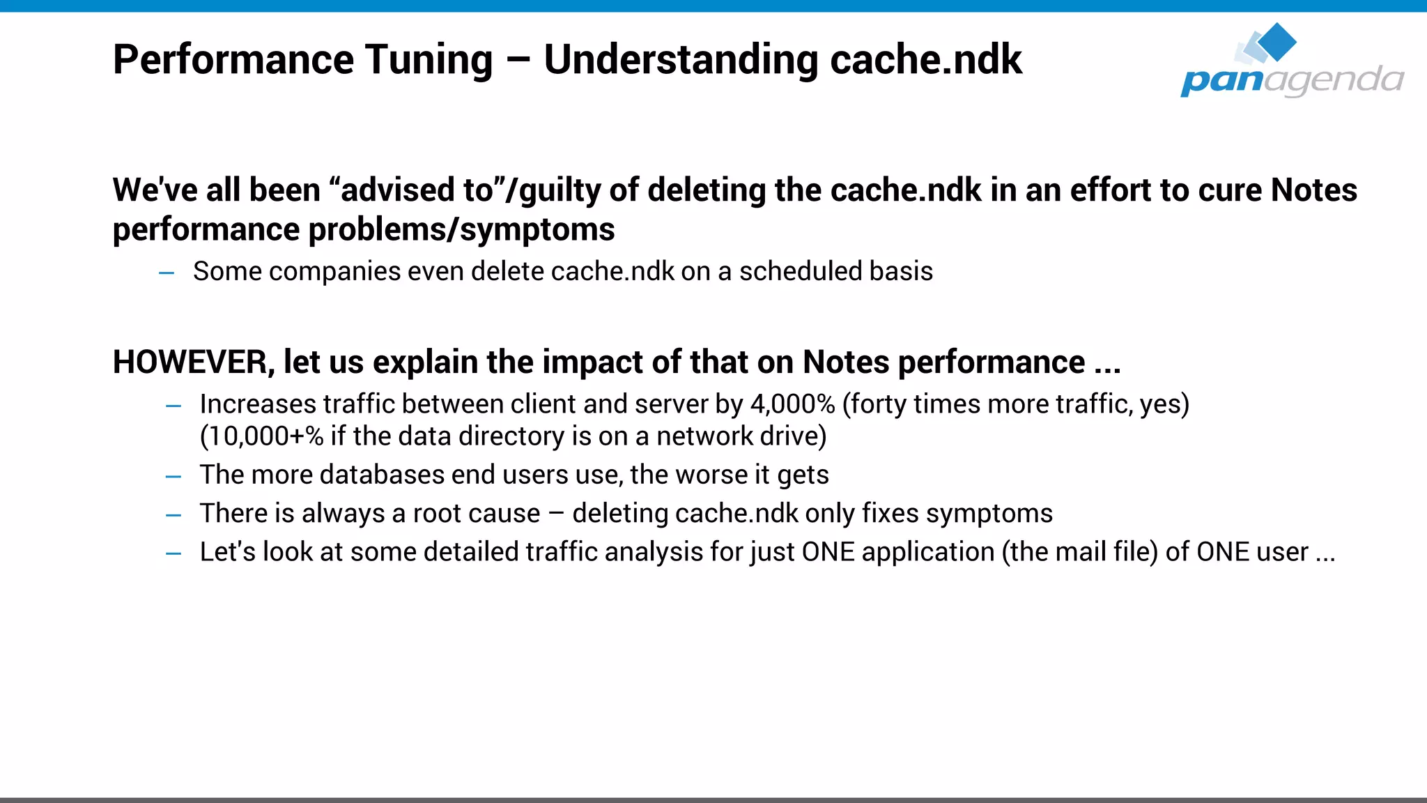 Performance Tuning – Understanding cache.ndk
We've all been “advised to”/guilty of deleting the cache.ndk in an effort to cure Notes
performance problems/symptoms
– Some companies even delete cache.ndk on a scheduled basis
HOWEVER, let us explain the impact of that on Notes performance ...
– Increases traffic between client and server by 4,000% (forty times more traffic, yes)
(10,000+% if the data directory is on a network drive)
– The more databases end users use, the worse it gets
– There is always a root cause – deleting cache.ndk only fixes symptoms
– Let's look at some detailed traffic analysis for just ONE application (the mail file) of ONE user ...
 
