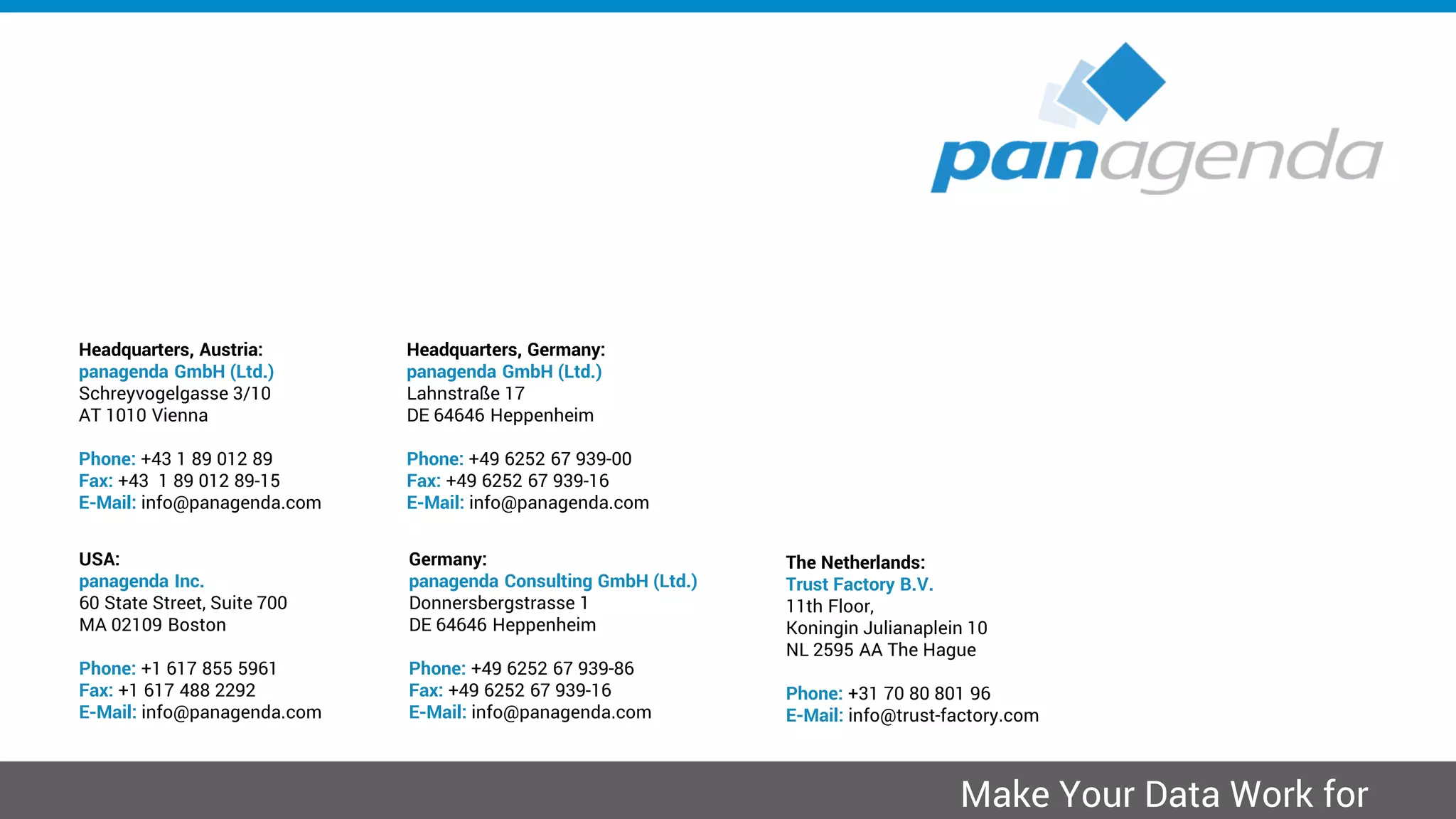 Headquarters, Austria:
panagenda GmbH (Ltd.)
Schreyvogelgasse 3/10
AT 1010 Vienna
Phone: +43 1 89 012 89
Fax: +43 1 89 012 89-15
E-Mail: info@panagenda.com
Headquarters, Germany:
panagenda GmbH (Ltd.)
Lahnstraße 17
DE 64646 Heppenheim
Phone: +49 6252 67 939-00
Fax: +49 6252 67 939-16
E-Mail: info@panagenda.com
USA:
panagenda Inc.
60 State Street, Suite 700
MA 02109 Boston
Phone: +1 617 855 5961
Fax: +1 617 488 2292
E-Mail: info@panagenda.com
Germany:
panagenda Consulting GmbH (Ltd.)
Donnersbergstrasse 1
DE 64646 Heppenheim
Phone: +49 6252 67 939-86
Fax: +49 6252 67 939-16
E-Mail: info@panagenda.com
The Netherlands:
Trust Factory B.V.
11th Floor,
Koningin Julianaplein 10
NL 2595 AA The Hague
Phone: +31 70 80 801 96
E-Mail: info@trust-factory.com
© 2007-2015 panagenda
Make Your Data Work for
 