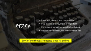 Legacy
• There was, there is and there will be
• It’s a matter of time, but it is important
• It is not neither bad nor good is just legacy
• Innovation is needed, but maintenance also
99% of the things are legacy since its go live
 