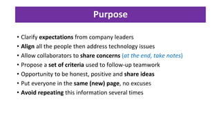 Purpose
• Clarify expectations from company leaders
• Align all the people then address technology issues
• Allow collaborators to share concerns (at the end, take notes)
• Propose a set of criteria used to follow-up teamwork
• Opportunity to be honest, positive and share ideas
• Put everyone in the same (new) page, no excuses
• Avoid repeating this information several times
 