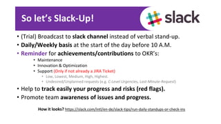 So let’s Slack-Up!
• (Trial) Broadcast to slack channel instead of verbal stand-up.
• Daily/Weekly basis at the start of the day before 10 A.M.
• Reminder for achievements/contributions to OKR’s:
• Maintenance
• Innovation & Optimization
• Support (Only if not already a JIRA Ticket)
• Low, Lowest, Medium, High, Highest.
• Undesired/Unplanned requests (e.g. C-Level Urgencies, Last-Minute-Request)
• Help to track easily your progress and risks (red flags).
• Promote team awareness of issues and progress.
How it looks? https://slack.com/intl/en-de/slack-tips/run-daily-standups-or-check-ins
 