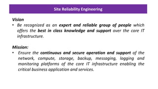 Site Reliability Engineering
Vision
• Be recognized as an expert and reliable group of people which
offers the best in class knowledge and support over the core IT
infrastructure.
Mission:
• Ensure the continuous and secure operation and support of the
network, compute, storage, backup, messaging, logging and
monitoring platforms of the core IT infrastructure enabling the
critical business application and services.
 