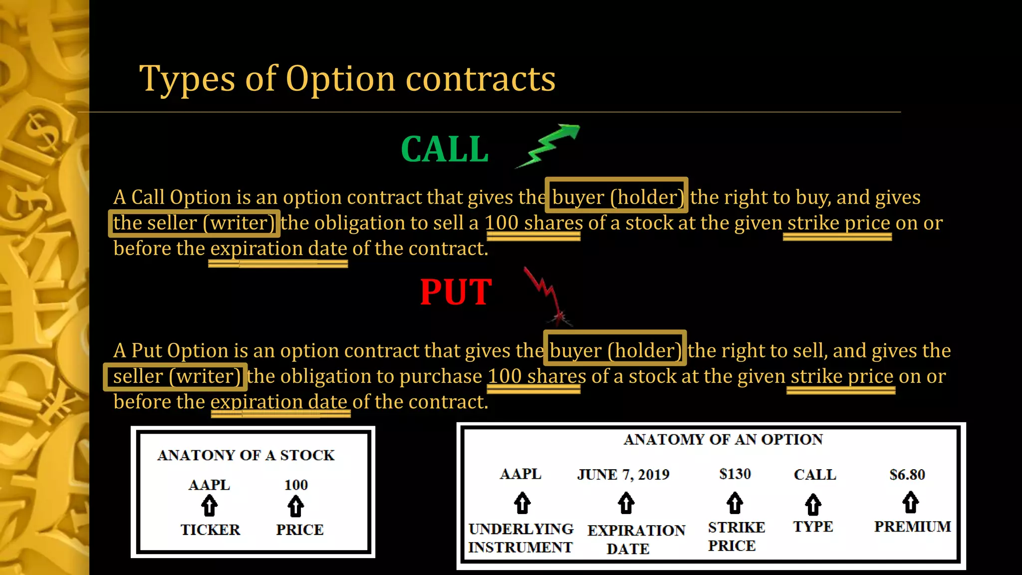 A Call Option is an option contract that gives the buyer (holder) the right to buy, and gives
the seller (writer) the obligation to sell a 100 shares of a stock at the given strike price on or
before the expiration date of the contract.
A Put Option is an option contract that gives the buyer (holder) the right to sell, and gives the
seller (writer) the obligation to purchase 100 shares of a stock at the given strike price on or
before the expiration date of the contract.
Types of Option contracts
CALL
PUT
 