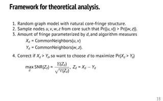 Framework for theoretical analysis.
18
1. Random graph model with natural core-fringe structure.
2. Sample nodes u, v, w, z from core such that Pr((u, v)) > Pr((w, z)).
3. Amount of fringe parameterized by d, and algorithm measures
4. Correct if Xd > Yd, so want to choose d to maximize Pr(Xd > Yd)
max
d
SNR(Zd) =
E(Zd)
p
V(Zd)
, Zd = Xd Yd
<latexit sha1_base64="v/aZzOyci14dpoTn3wyw5PJqRAc=">AAAHh3icfVXrbts2FFa7rW61S9P15/6wCwx0hXxLlybZEMDDumIF2i2rnTRbaHiUdGQRpi4lqUYuoZfbW+wN9nd7gh1aTmM52QhIog7Pdz6ew4+knwuudL//542bH3z40a3W7Tvux598+tndrXufn6iskAEcB5nI5KnPFAiewrHmWsBpLoElvoDX/vx7O/76LUjFs3SsFzlMEjZLecQDptE03aI0YeXUhBWhGkptRj+9qh7+Ng2/IoeERpIFBh107Pvmh9peGareSP3efLIyVx79lmAPcaf47pBfp+F0a7vf7S8budoZrDrbzqodTe/duk/DLCgSSHUgmFJng36uJ4ZJzQMBlUsLBTkL5mwGZ9hNWQJqYpZlqEgbLSGJMolPqsnS6q5DMI5ki0YUo5lfCCbLptXPsjmOqMp1m5w62p8YnuaFhjSoKaNCEJ0RW10ScgmBFgvS5NV8/s5LeQC2oh5LlC2el3M7T0/P33VmkuWxl7A5BCDEpamelYUL7ksmFzaF7Fx5PkaeyaxIQ+XlTGuQqUK8lrz0VMxyUF7EtRcwEdj/0GJykemEybn6r6jdBDTDwWXlBGgzLiINryCsjITwwX7/gS+Qd91DxzCTAGlllh/rcx5zDRs+viigMva95uG2Sax1rr7p9VB7XaUxNpRBzNIZdIMs6b0pQFmZqt7gye7BzkFPQcJRzT6KN+mccx13bBIdnnZ81DzIpd/jve3641JbUIZ7wtbHpTOR+UxQ/KUWNoRUFRKGYSZQAEPcEUEWwiGVIFh5gc1w8k0RnY0HE2MXzgqgscpH4xFLbXElpHCOCSQsDQ2NWMLFIoSIFULb7RNd9JsiUZFVReW218kUriCEh/3ugRckHElRFgIljwS6VJEN0UwSY9NUlzbUsAYb9egM99rupNpM6ingJpMwWiR+Jp5hSqaOoirz88sXlUktRcIrk1SG43TpCPR1zmgINyH+CrLisIBR4eNy6sIu6fUEmwyjZy9tSS4IxoNG+YxfVkaJSxLrXKPN86o+oZjIY1ZdTvX35xtVD2cCeBB36tpfN4ILrfB4aZ4PiQ2zvsrJiM8SZKK1qmw4Q/3E0NpeXZFF8gJP6fA6xGqgalI8oqXP5BmKj8Z+Vhr61r7bLo1lIYDEwGexxtN1bzfXpE3GMRAW6IIJgjCXzvGE6Hd3dqFsk4vWJk/xhmFpAMQHfY771/oSJCNqWUa3pmq7hCwDdPrdASTtC/QoziRWh6czkqUERUUERJooHoJFrOW1PajeB8EL4PH/BpHLTJZRKlsFvEYGm5fG1c7JTneA0/vl6+3h/upCue184XzpPHQGzp4zdH50jpxjJ3D+cP5y/nb+ad1p9VpPWivfmzdWmPtOo7W++xcaRKSQ</latexit><latexit sha1_base64="v/aZzOyci14dpoTn3wyw5PJqRAc=">AAAHh3icfVXrbts2FFa7rW61S9P15/6wCwx0hXxLlybZEMDDumIF2i2rnTRbaHiUdGQRpi4lqUYuoZfbW+wN9nd7gh1aTmM52QhIog7Pdz6ew4+knwuudL//542bH3z40a3W7Tvux598+tndrXufn6iskAEcB5nI5KnPFAiewrHmWsBpLoElvoDX/vx7O/76LUjFs3SsFzlMEjZLecQDptE03aI0YeXUhBWhGkptRj+9qh7+Ng2/IoeERpIFBh107Pvmh9peGareSP3efLIyVx79lmAPcaf47pBfp+F0a7vf7S8budoZrDrbzqodTe/duk/DLCgSSHUgmFJng36uJ4ZJzQMBlUsLBTkL5mwGZ9hNWQJqYpZlqEgbLSGJMolPqsnS6q5DMI5ki0YUo5lfCCbLptXPsjmOqMp1m5w62p8YnuaFhjSoKaNCEJ0RW10ScgmBFgvS5NV8/s5LeQC2oh5LlC2el3M7T0/P33VmkuWxl7A5BCDEpamelYUL7ksmFzaF7Fx5PkaeyaxIQ+XlTGuQqUK8lrz0VMxyUF7EtRcwEdj/0GJykemEybn6r6jdBDTDwWXlBGgzLiINryCsjITwwX7/gS+Qd91DxzCTAGlllh/rcx5zDRs+viigMva95uG2Sax1rr7p9VB7XaUxNpRBzNIZdIMs6b0pQFmZqt7gye7BzkFPQcJRzT6KN+mccx13bBIdnnZ81DzIpd/jve3641JbUIZ7wtbHpTOR+UxQ/KUWNoRUFRKGYSZQAEPcEUEWwiGVIFh5gc1w8k0RnY0HE2MXzgqgscpH4xFLbXElpHCOCSQsDQ2NWMLFIoSIFULb7RNd9JsiUZFVReW218kUriCEh/3ugRckHElRFgIljwS6VJEN0UwSY9NUlzbUsAYb9egM99rupNpM6ingJpMwWiR+Jp5hSqaOoirz88sXlUktRcIrk1SG43TpCPR1zmgINyH+CrLisIBR4eNy6sIu6fUEmwyjZy9tSS4IxoNG+YxfVkaJSxLrXKPN86o+oZjIY1ZdTvX35xtVD2cCeBB36tpfN4ILrfB4aZ4PiQ2zvsrJiM8SZKK1qmw4Q/3E0NpeXZFF8gJP6fA6xGqgalI8oqXP5BmKj8Z+Vhr61r7bLo1lIYDEwGexxtN1bzfXpE3GMRAW6IIJgjCXzvGE6Hd3dqFsk4vWJk/xhmFpAMQHfY771/oSJCNqWUa3pmq7hCwDdPrdASTtC/QoziRWh6czkqUERUUERJooHoJFrOW1PajeB8EL4PH/BpHLTJZRKlsFvEYGm5fG1c7JTneA0/vl6+3h/upCue184XzpPHQGzp4zdH50jpxjJ3D+cP5y/nb+ad1p9VpPWivfmzdWmPtOo7W++xcaRKSQ</latexit><latexit sha1_base64="v/aZzOyci14dpoTn3wyw5PJqRAc=">AAAHh3icfVXrbts2FFa7rW61S9P15/6wCwx0hXxLlybZEMDDumIF2i2rnTRbaHiUdGQRpi4lqUYuoZfbW+wN9nd7gh1aTmM52QhIog7Pdz6ew4+knwuudL//542bH3z40a3W7Tvux598+tndrXufn6iskAEcB5nI5KnPFAiewrHmWsBpLoElvoDX/vx7O/76LUjFs3SsFzlMEjZLecQDptE03aI0YeXUhBWhGkptRj+9qh7+Ng2/IoeERpIFBh107Pvmh9peGareSP3efLIyVx79lmAPcaf47pBfp+F0a7vf7S8budoZrDrbzqodTe/duk/DLCgSSHUgmFJng36uJ4ZJzQMBlUsLBTkL5mwGZ9hNWQJqYpZlqEgbLSGJMolPqsnS6q5DMI5ki0YUo5lfCCbLptXPsjmOqMp1m5w62p8YnuaFhjSoKaNCEJ0RW10ScgmBFgvS5NV8/s5LeQC2oh5LlC2el3M7T0/P33VmkuWxl7A5BCDEpamelYUL7ksmFzaF7Fx5PkaeyaxIQ+XlTGuQqUK8lrz0VMxyUF7EtRcwEdj/0GJykemEybn6r6jdBDTDwWXlBGgzLiINryCsjITwwX7/gS+Qd91DxzCTAGlllh/rcx5zDRs+viigMva95uG2Sax1rr7p9VB7XaUxNpRBzNIZdIMs6b0pQFmZqt7gye7BzkFPQcJRzT6KN+mccx13bBIdnnZ81DzIpd/jve3641JbUIZ7wtbHpTOR+UxQ/KUWNoRUFRKGYSZQAEPcEUEWwiGVIFh5gc1w8k0RnY0HE2MXzgqgscpH4xFLbXElpHCOCSQsDQ2NWMLFIoSIFULb7RNd9JsiUZFVReW218kUriCEh/3ugRckHElRFgIljwS6VJEN0UwSY9NUlzbUsAYb9egM99rupNpM6ingJpMwWiR+Jp5hSqaOoirz88sXlUktRcIrk1SG43TpCPR1zmgINyH+CrLisIBR4eNy6sIu6fUEmwyjZy9tSS4IxoNG+YxfVkaJSxLrXKPN86o+oZjIY1ZdTvX35xtVD2cCeBB36tpfN4ILrfB4aZ4PiQ2zvsrJiM8SZKK1qmw4Q/3E0NpeXZFF8gJP6fA6xGqgalI8oqXP5BmKj8Z+Vhr61r7bLo1lIYDEwGexxtN1bzfXpE3GMRAW6IIJgjCXzvGE6Hd3dqFsk4vWJk/xhmFpAMQHfY771/oSJCNqWUa3pmq7hCwDdPrdASTtC/QoziRWh6czkqUERUUERJooHoJFrOW1PajeB8EL4PH/BpHLTJZRKlsFvEYGm5fG1c7JTneA0/vl6+3h/upCue184XzpPHQGzp4zdH50jpxjJ3D+cP5y/nb+ad1p9VpPWivfmzdWmPtOo7W++xcaRKSQ</latexit><latexit sha1_base64="v/aZzOyci14dpoTn3wyw5PJqRAc=">AAAHh3icfVXrbts2FFa7rW61S9P15/6wCwx0hXxLlybZEMDDumIF2i2rnTRbaHiUdGQRpi4lqUYuoZfbW+wN9nd7gh1aTmM52QhIog7Pdz6ew4+knwuudL//542bH3z40a3W7Tvux598+tndrXufn6iskAEcB5nI5KnPFAiewrHmWsBpLoElvoDX/vx7O/76LUjFs3SsFzlMEjZLecQDptE03aI0YeXUhBWhGkptRj+9qh7+Ng2/IoeERpIFBh107Pvmh9peGareSP3efLIyVx79lmAPcaf47pBfp+F0a7vf7S8budoZrDrbzqodTe/duk/DLCgSSHUgmFJng36uJ4ZJzQMBlUsLBTkL5mwGZ9hNWQJqYpZlqEgbLSGJMolPqsnS6q5DMI5ki0YUo5lfCCbLptXPsjmOqMp1m5w62p8YnuaFhjSoKaNCEJ0RW10ScgmBFgvS5NV8/s5LeQC2oh5LlC2el3M7T0/P33VmkuWxl7A5BCDEpamelYUL7ksmFzaF7Fx5PkaeyaxIQ+XlTGuQqUK8lrz0VMxyUF7EtRcwEdj/0GJykemEybn6r6jdBDTDwWXlBGgzLiINryCsjITwwX7/gS+Qd91DxzCTAGlllh/rcx5zDRs+viigMva95uG2Sax1rr7p9VB7XaUxNpRBzNIZdIMs6b0pQFmZqt7gye7BzkFPQcJRzT6KN+mccx13bBIdnnZ81DzIpd/jve3641JbUIZ7wtbHpTOR+UxQ/KUWNoRUFRKGYSZQAEPcEUEWwiGVIFh5gc1w8k0RnY0HE2MXzgqgscpH4xFLbXElpHCOCSQsDQ2NWMLFIoSIFULb7RNd9JsiUZFVReW218kUriCEh/3ugRckHElRFgIljwS6VJEN0UwSY9NUlzbUsAYb9egM99rupNpM6ingJpMwWiR+Jp5hSqaOoirz88sXlUktRcIrk1SG43TpCPR1zmgINyH+CrLisIBR4eNy6sIu6fUEmwyjZy9tSS4IxoNG+YxfVkaJSxLrXKPN86o+oZjIY1ZdTvX35xtVD2cCeBB36tpfN4ILrfB4aZ4PiQ2zvsrJiM8SZKK1qmw4Q/3E0NpeXZFF8gJP6fA6xGqgalI8oqXP5BmKj8Z+Vhr61r7bLo1lIYDEwGexxtN1bzfXpE3GMRAW6IIJgjCXzvGE6Hd3dqFsk4vWJk/xhmFpAMQHfY771/oSJCNqWUa3pmq7hCwDdPrdASTtC/QoziRWh6czkqUERUUERJooHoJFrOW1PajeB8EL4PH/BpHLTJZRKlsFvEYGm5fG1c7JTneA0/vl6+3h/upCue184XzpPHQGzp4zdH50jpxjJ3D+cP5y/nb+ad1p9VpPWivfmzdWmPtOo7W++xcaRKSQ</latexit>
Xd = CommonNeighbors(u, v)
Yd = CommonNeighbors(w, z).<latexit sha1_base64="VlpddDJilPCtoguacW2kC+FZsxI=">AAAHdnicfVVdb9s2FFW7rem0r3R9HDCwC7y1hezY6bIkAwIYaFGsWLtls9NmiIyMkq4kwiSlkVRsh9CP2q8Z9rb9iz3u0nYWy8kqwBZF3nMO7+UhGZWcadPt/nnr9jvvvndn4+77/gcffvTxJ5v3Pn2ti0rFcBwXvFAnEdXAmYRjwwyHk1IBFRGHN9H4qRt/cw5Ks0IOzayEkaCZZCmLqcGus83vT84S8uUhCQ1MjX1aCFHIH4BleVQoXT+sAnL+iISh/8tbwyYBuXjUOdvc6na684dcb/SWjS1v+Ryd3btzP0yKuBIgTcyp1qe9bmlGlirDYg61H1YaShqPaQan2JRUgB7ZedY1aWFPQtJC4U8aMu/1VyHIo+iswWINjSpO1bTZGxXFGEd07ftNTZPujyyTZWVAxgvJtOLEFMQVkyRMQWz4jDR1DRtfBJLFkCoaB1RoQU0elMzNMzDji3amaJkHgo4hBs6vuhazcnDOIkXVzKVQTHQQIXOmikomOiipMaCkRrxRbBronJagg5SZIKY8dt+Jw5S8MIKqsf4/1o4AQ3FwXjkOxg6r1MDPkNRWQfJgv/sg4qi7GmFyyBSArO385WImOTOwFhPxCmrr/lci/BbJjSn1t9vb6KKONsgN0zinMoNOXIjt3yrQzpV6u/fN7sHOwbYGwdC8EXpVtCfM5G2XRJvJdoQWBzWPe7K3tXj5oSsoxS3g6uOHGS8iykP8DB2sD1JXCvpJwdEAfdwAcZHAYaiA0+kltsDJN010OuyNrFs4Z4DGKh8NB1S64iqQMMEEBJWJDVMqGJ8lkNKKm9qGOr1sN02iU+eK2m+timlcQUgOu52DIBYMRdEWHC2PAmaqU0fRTBK5Q2mmjqq/AFv9+BT32u6oXk/qGeAmUzCYiajgzzElu2DRtf3x1cvaSichWG1FbRlONxyAuSkYO5J1SLSELDUcYFBFuJymckt6s8C6wuD5K1eSS4Fhr1E+G01rq/mViAteoO0LjHQ1oLzMaX011V9frFU9yTiwOG8van/TCC60xuOleT4IR7O6ymLAMoFK4cJVjs6GkbDhor++ZgvxEg/l5CbEcqBuSjwOpxFVp2i+EA/ZqQ3P3X/LD3NVcSC5O3wNnq57u6UhLTLMgdDYVJQThPnhGE+IbmdnF6Ytcvm0yDO8UKiMgURgJrh/XSxBMaLnZfQXUi2fkDlBu9vpgWhdogd5obA6TGakkARNRTikhmiWgEOs5LXVq/8jwQvgyVtJ1DyTOUvtqoDXSG/90rjeeL3T6eH0fvp6q7+/vFDuep95X3gPvZ635/W977wj79iLvd+9P7y/vL/v/LPx+UZr46tF6O1bS8x9r/FsdP8F5BKeOA==</latexit><latexit sha1_base64="VlpddDJilPCtoguacW2kC+FZsxI=">AAAHdnicfVVdb9s2FFW7rem0r3R9HDCwC7y1hezY6bIkAwIYaFGsWLtls9NmiIyMkq4kwiSlkVRsh9CP2q8Z9rb9iz3u0nYWy8kqwBZF3nMO7+UhGZWcadPt/nnr9jvvvndn4+77/gcffvTxJ5v3Pn2ti0rFcBwXvFAnEdXAmYRjwwyHk1IBFRGHN9H4qRt/cw5Ks0IOzayEkaCZZCmLqcGus83vT84S8uUhCQ1MjX1aCFHIH4BleVQoXT+sAnL+iISh/8tbwyYBuXjUOdvc6na684dcb/SWjS1v+Ryd3btzP0yKuBIgTcyp1qe9bmlGlirDYg61H1YaShqPaQan2JRUgB7ZedY1aWFPQtJC4U8aMu/1VyHIo+iswWINjSpO1bTZGxXFGEd07ftNTZPujyyTZWVAxgvJtOLEFMQVkyRMQWz4jDR1DRtfBJLFkCoaB1RoQU0elMzNMzDji3amaJkHgo4hBs6vuhazcnDOIkXVzKVQTHQQIXOmikomOiipMaCkRrxRbBronJagg5SZIKY8dt+Jw5S8MIKqsf4/1o4AQ3FwXjkOxg6r1MDPkNRWQfJgv/sg4qi7GmFyyBSArO385WImOTOwFhPxCmrr/lci/BbJjSn1t9vb6KKONsgN0zinMoNOXIjt3yrQzpV6u/fN7sHOwbYGwdC8EXpVtCfM5G2XRJvJdoQWBzWPe7K3tXj5oSsoxS3g6uOHGS8iykP8DB2sD1JXCvpJwdEAfdwAcZHAYaiA0+kltsDJN010OuyNrFs4Z4DGKh8NB1S64iqQMMEEBJWJDVMqGJ8lkNKKm9qGOr1sN02iU+eK2m+timlcQUgOu52DIBYMRdEWHC2PAmaqU0fRTBK5Q2mmjqq/AFv9+BT32u6oXk/qGeAmUzCYiajgzzElu2DRtf3x1cvaSichWG1FbRlONxyAuSkYO5J1SLSELDUcYFBFuJymckt6s8C6wuD5K1eSS4Fhr1E+G01rq/mViAteoO0LjHQ1oLzMaX011V9frFU9yTiwOG8van/TCC60xuOleT4IR7O6ymLAMoFK4cJVjs6GkbDhor++ZgvxEg/l5CbEcqBuSjwOpxFVp2i+EA/ZqQ3P3X/LD3NVcSC5O3wNnq57u6UhLTLMgdDYVJQThPnhGE+IbmdnF6Ytcvm0yDO8UKiMgURgJrh/XSxBMaLnZfQXUi2fkDlBu9vpgWhdogd5obA6TGakkARNRTikhmiWgEOs5LXVq/8jwQvgyVtJ1DyTOUvtqoDXSG/90rjeeL3T6eH0fvp6q7+/vFDuep95X3gPvZ635/W977wj79iLvd+9P7y/vL/v/LPx+UZr46tF6O1bS8x9r/FsdP8F5BKeOA==</latexit><latexit sha1_base64="VlpddDJilPCtoguacW2kC+FZsxI=">AAAHdnicfVVdb9s2FFW7rem0r3R9HDCwC7y1hezY6bIkAwIYaFGsWLtls9NmiIyMkq4kwiSlkVRsh9CP2q8Z9rb9iz3u0nYWy8kqwBZF3nMO7+UhGZWcadPt/nnr9jvvvndn4+77/gcffvTxJ5v3Pn2ti0rFcBwXvFAnEdXAmYRjwwyHk1IBFRGHN9H4qRt/cw5Ks0IOzayEkaCZZCmLqcGus83vT84S8uUhCQ1MjX1aCFHIH4BleVQoXT+sAnL+iISh/8tbwyYBuXjUOdvc6na684dcb/SWjS1v+Ryd3btzP0yKuBIgTcyp1qe9bmlGlirDYg61H1YaShqPaQan2JRUgB7ZedY1aWFPQtJC4U8aMu/1VyHIo+iswWINjSpO1bTZGxXFGEd07ftNTZPujyyTZWVAxgvJtOLEFMQVkyRMQWz4jDR1DRtfBJLFkCoaB1RoQU0elMzNMzDji3amaJkHgo4hBs6vuhazcnDOIkXVzKVQTHQQIXOmikomOiipMaCkRrxRbBronJagg5SZIKY8dt+Jw5S8MIKqsf4/1o4AQ3FwXjkOxg6r1MDPkNRWQfJgv/sg4qi7GmFyyBSArO385WImOTOwFhPxCmrr/lci/BbJjSn1t9vb6KKONsgN0zinMoNOXIjt3yrQzpV6u/fN7sHOwbYGwdC8EXpVtCfM5G2XRJvJdoQWBzWPe7K3tXj5oSsoxS3g6uOHGS8iykP8DB2sD1JXCvpJwdEAfdwAcZHAYaiA0+kltsDJN010OuyNrFs4Z4DGKh8NB1S64iqQMMEEBJWJDVMqGJ8lkNKKm9qGOr1sN02iU+eK2m+timlcQUgOu52DIBYMRdEWHC2PAmaqU0fRTBK5Q2mmjqq/AFv9+BT32u6oXk/qGeAmUzCYiajgzzElu2DRtf3x1cvaSichWG1FbRlONxyAuSkYO5J1SLSELDUcYFBFuJymckt6s8C6wuD5K1eSS4Fhr1E+G01rq/mViAteoO0LjHQ1oLzMaX011V9frFU9yTiwOG8van/TCC60xuOleT4IR7O6ymLAMoFK4cJVjs6GkbDhor++ZgvxEg/l5CbEcqBuSjwOpxFVp2i+EA/ZqQ3P3X/LD3NVcSC5O3wNnq57u6UhLTLMgdDYVJQThPnhGE+IbmdnF6Ytcvm0yDO8UKiMgURgJrh/XSxBMaLnZfQXUi2fkDlBu9vpgWhdogd5obA6TGakkARNRTikhmiWgEOs5LXVq/8jwQvgyVtJ1DyTOUvtqoDXSG/90rjeeL3T6eH0fvp6q7+/vFDuep95X3gPvZ635/W977wj79iLvd+9P7y/vL/v/LPx+UZr46tF6O1bS8x9r/FsdP8F5BKeOA==</latexit><latexit sha1_base64="VlpddDJilPCtoguacW2kC+FZsxI=">AAAHdnicfVVdb9s2FFW7rem0r3R9HDCwC7y1hezY6bIkAwIYaFGsWLtls9NmiIyMkq4kwiSlkVRsh9CP2q8Z9rb9iz3u0nYWy8kqwBZF3nMO7+UhGZWcadPt/nnr9jvvvndn4+77/gcffvTxJ5v3Pn2ti0rFcBwXvFAnEdXAmYRjwwyHk1IBFRGHN9H4qRt/cw5Ks0IOzayEkaCZZCmLqcGus83vT84S8uUhCQ1MjX1aCFHIH4BleVQoXT+sAnL+iISh/8tbwyYBuXjUOdvc6na684dcb/SWjS1v+Ryd3btzP0yKuBIgTcyp1qe9bmlGlirDYg61H1YaShqPaQan2JRUgB7ZedY1aWFPQtJC4U8aMu/1VyHIo+iswWINjSpO1bTZGxXFGEd07ftNTZPujyyTZWVAxgvJtOLEFMQVkyRMQWz4jDR1DRtfBJLFkCoaB1RoQU0elMzNMzDji3amaJkHgo4hBs6vuhazcnDOIkXVzKVQTHQQIXOmikomOiipMaCkRrxRbBronJagg5SZIKY8dt+Jw5S8MIKqsf4/1o4AQ3FwXjkOxg6r1MDPkNRWQfJgv/sg4qi7GmFyyBSArO385WImOTOwFhPxCmrr/lci/BbJjSn1t9vb6KKONsgN0zinMoNOXIjt3yrQzpV6u/fN7sHOwbYGwdC8EXpVtCfM5G2XRJvJdoQWBzWPe7K3tXj5oSsoxS3g6uOHGS8iykP8DB2sD1JXCvpJwdEAfdwAcZHAYaiA0+kltsDJN010OuyNrFs4Z4DGKh8NB1S64iqQMMEEBJWJDVMqGJ8lkNKKm9qGOr1sN02iU+eK2m+timlcQUgOu52DIBYMRdEWHC2PAmaqU0fRTBK5Q2mmjqq/AFv9+BT32u6oXk/qGeAmUzCYiajgzzElu2DRtf3x1cvaSichWG1FbRlONxyAuSkYO5J1SLSELDUcYFBFuJymckt6s8C6wuD5K1eSS4Fhr1E+G01rq/mViAteoO0LjHQ1oLzMaX011V9frFU9yTiwOG8van/TCC60xuOleT4IR7O6ymLAMoFK4cJVjs6GkbDhor++ZgvxEg/l5CbEcqBuSjwOpxFVp2i+EA/ZqQ3P3X/LD3NVcSC5O3wNnq57u6UhLTLMgdDYVJQThPnhGE+IbmdnF6Ytcvm0yDO8UKiMgURgJrh/XSxBMaLnZfQXUi2fkDlBu9vpgWhdogd5obA6TGakkARNRTikhmiWgEOs5LXVq/8jwQvgyVtJ1DyTOUvtqoDXSG/90rjeeL3T6eH0fvp6q7+/vFDuep95X3gPvZ635/W977wj79iLvd+9P7y/vL/v/LPx+UZr46tF6O1bS8x9r/FsdP8F5BKeOA==</latexit>
 