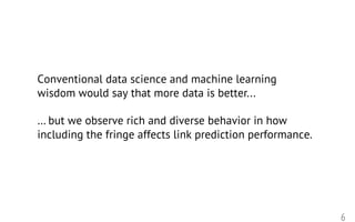 6
Conventional data science and machine learning
wisdom would say that more data is better...
… but we observe rich and diverse behavior in how
including the fringe affects link prediction performance.
 