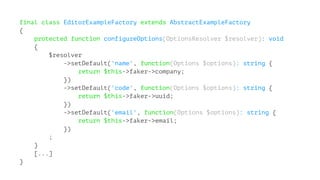 final class EditorExampleFactory extends AbstractExampleFactory
{
protected function configureOptions(OptionsResolver $resolver): void
{
$resolver
->setDefault('name', function(Options $options): string {
return $this->faker->company;
})
->setDefault('code', function(Options $options): string {
return $this->faker->uuid;
})
->setDefault('email', function(Options $options): string {
return $this->faker->email;
})
;
}
[...]
}
 