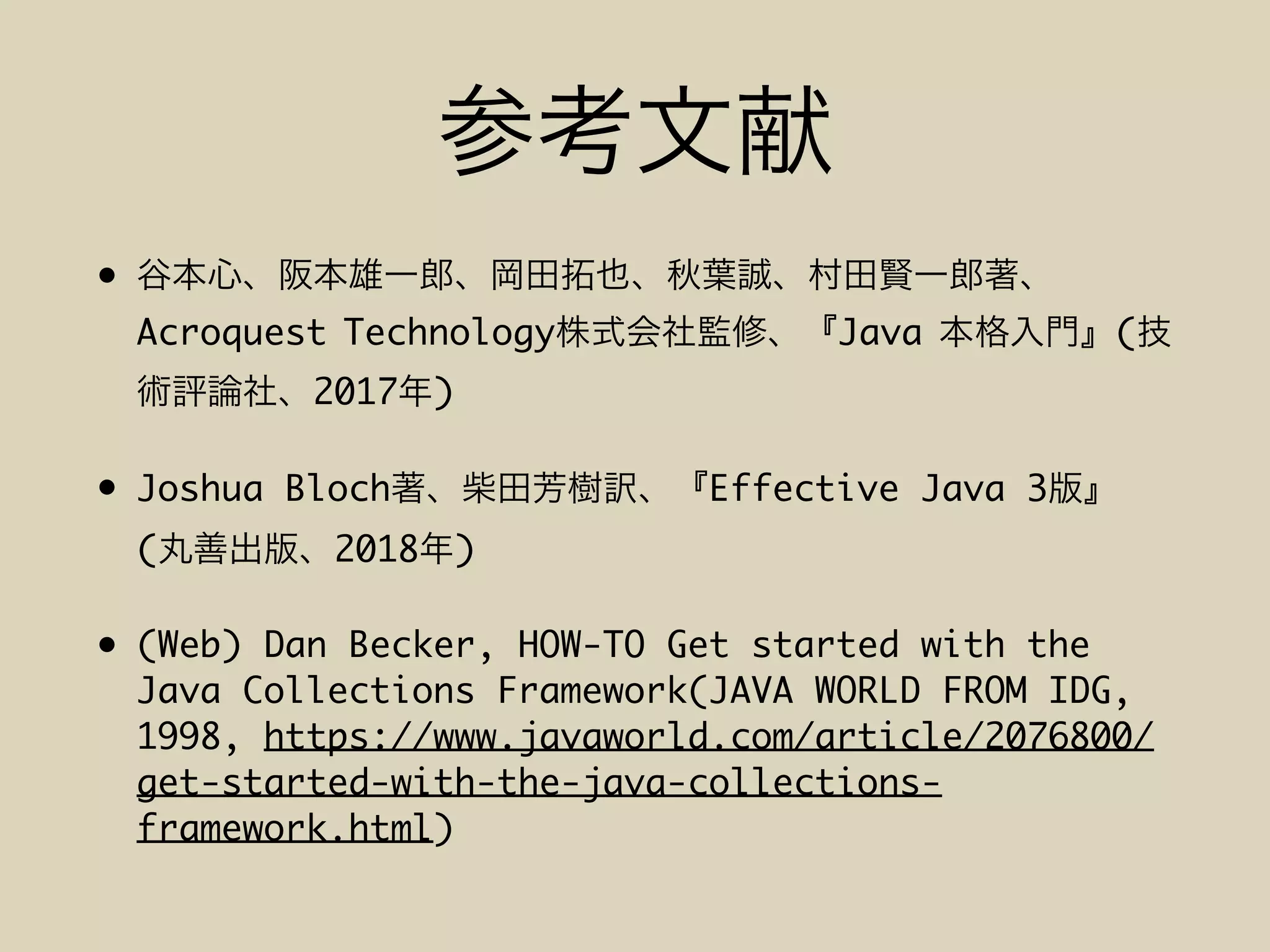 •
Acroquest Technology Java (
2017 )
• Joshua Bloch Effective Java 3
( 2018 )
• (Web) Dan Becker, HOW-TO Get started with the
Java Collections Framework(JAVA WORLD FROM IDG,
1998, https://www.javaworld.com/article/2076800/
get-started-with-the-java-collections-
framework.html)
 