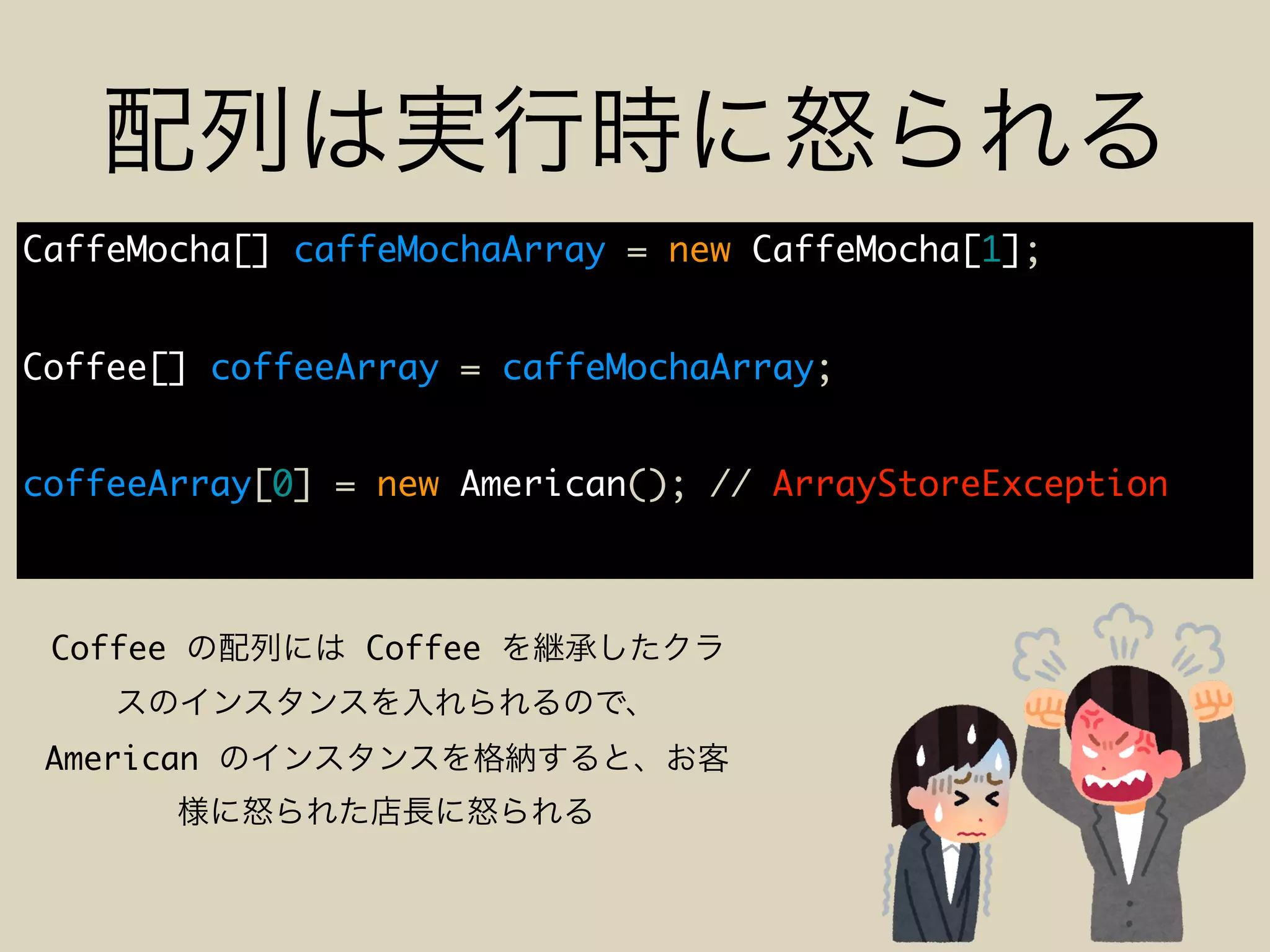 CaffeMocha[] caffeMochaArray = new CaffeMocha[1];
Coffee[] coffeeArray = caffeMochaArray;
coffeeArray[0] = new American(); // ArrayStoreException
Coffee Coffee
American
 