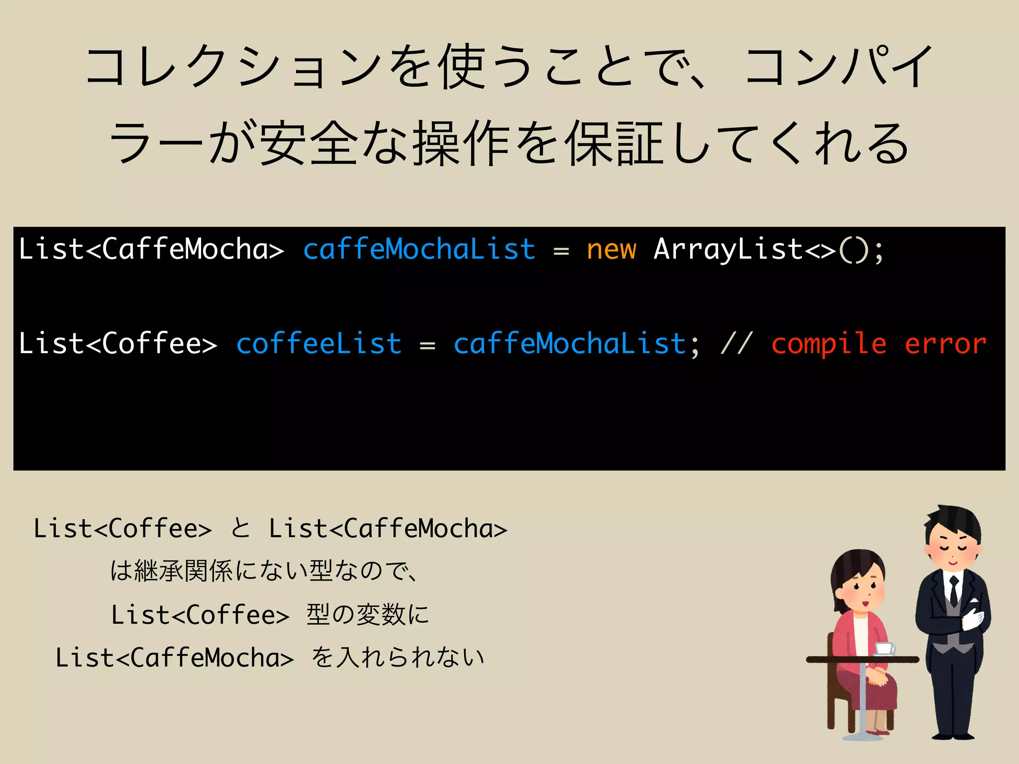 List<CaffeMocha> caffeMochaList = new ArrayList<>();
List<Coffee> coffeeList = caffeMochaList; // compile error
List<Coffee> List<CaffeMocha>
List<Coffee>
List<CaffeMocha>
 