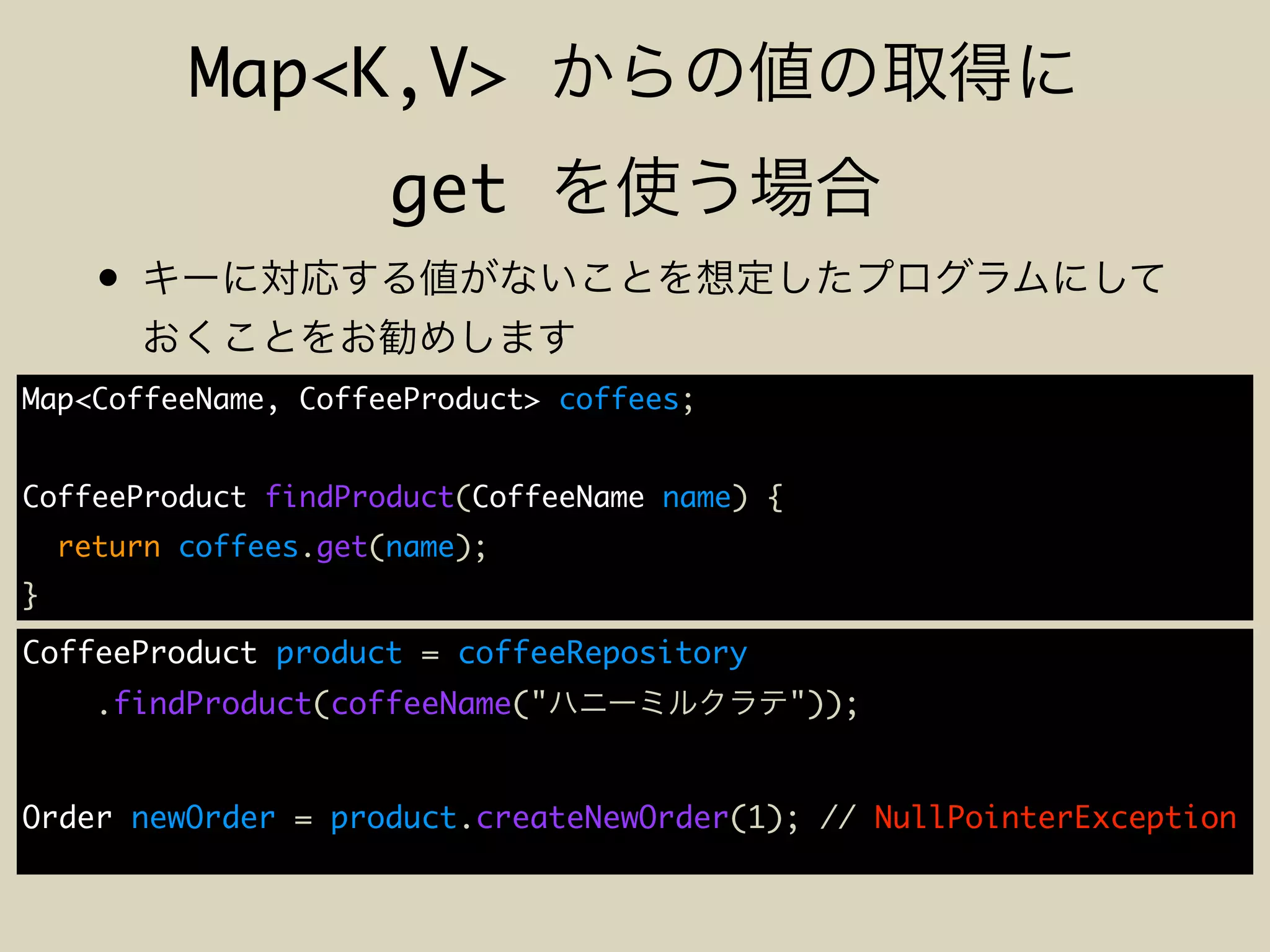 Map<K,V>
get
•
Map<CoffeeName, CoffeeProduct> coffees;
CoffeeProduct findProduct(CoffeeName name) {
return coffees.get(name);
}
CoffeeProduct product = coffeeRepository
.findProduct(coffeeName(" "));
Order newOrder = product.createNewOrder(1); // NullPointerException
 