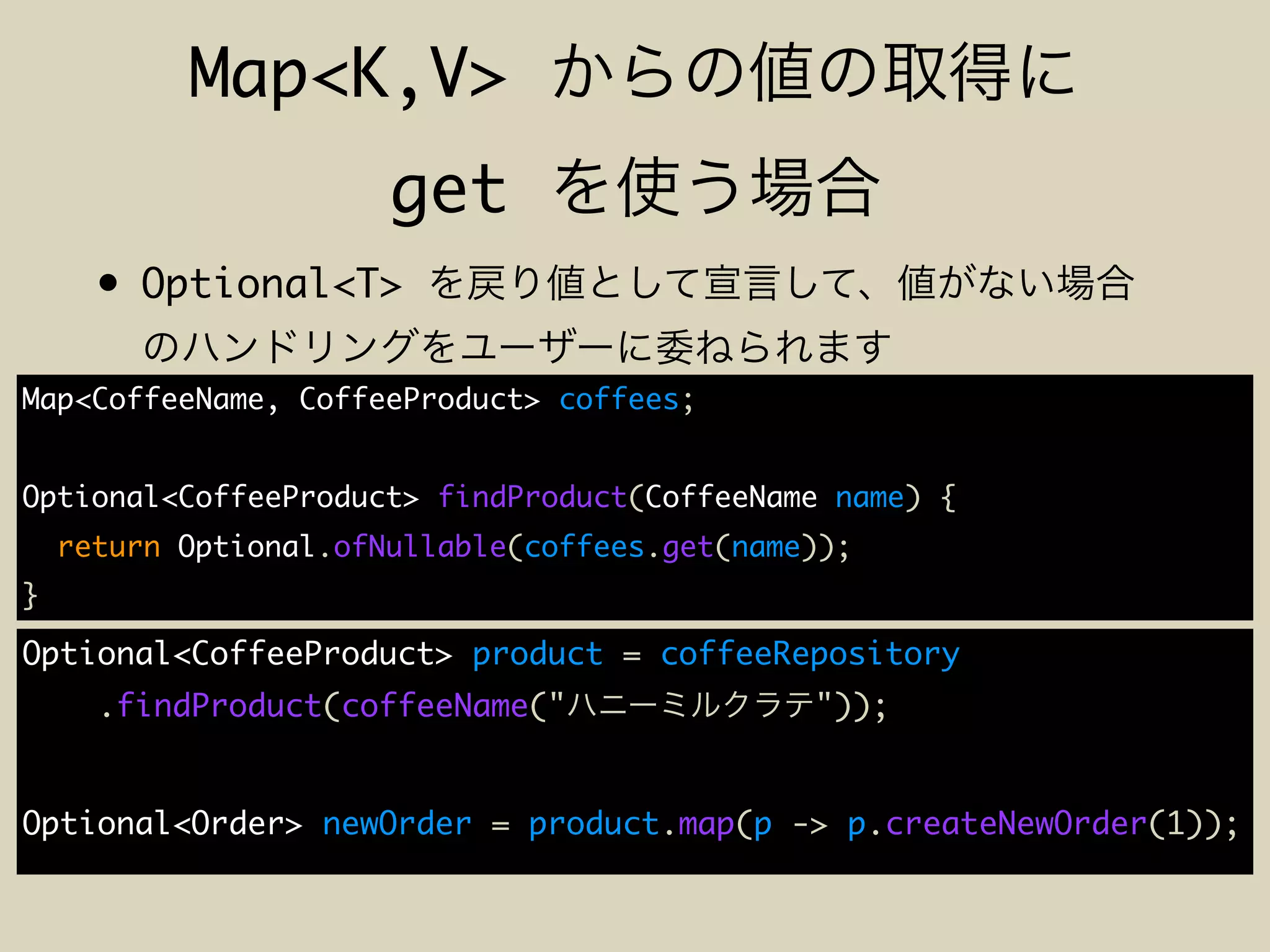 Map<K,V>
get
• Optional<T>
Map<CoffeeName, CoffeeProduct> coffees;
Optional<CoffeeProduct> findProduct(CoffeeName name) {
return Optional.ofNullable(coffees.get(name));
}
Optional<CoffeeProduct> product = coffeeRepository
.findProduct(coffeeName(" "));
Optional<Order> newOrder = product.map(p -> p.createNewOrder(1));
 