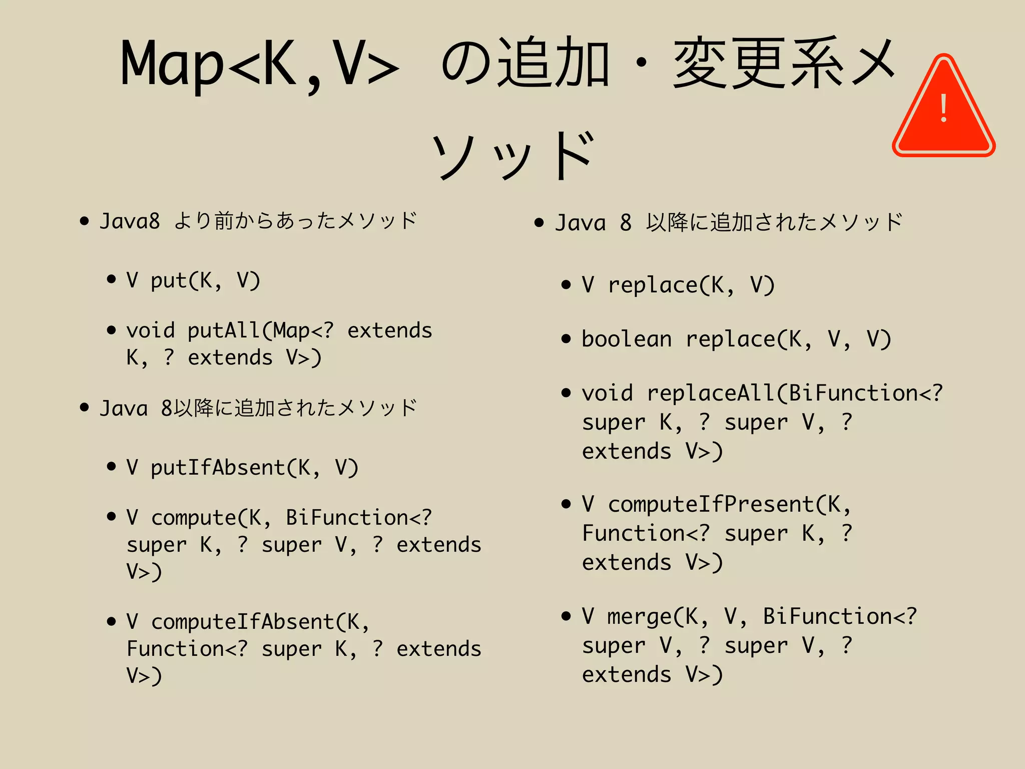 Map<K,V>
• Java8
• V put(K, V)
• void putAll(Map<? extends
K, ? extends V>)
• Java 8
• V putIfAbsent(K, V)
• V compute(K, BiFunction<?
super K, ? super V, ? extends
V>)
• V computeIfAbsent(K,
Function<? super K, ? extends
V>)
!
• Java 8
• V replace(K, V)
• boolean replace(K, V, V)
• void replaceAll(BiFunction<?
super K, ? super V, ?
extends V>)
• V computeIfPresent(K,
Function<? super K, ?
extends V>)
• V merge(K, V, BiFunction<?
super V, ? super V, ?
extends V>)
 