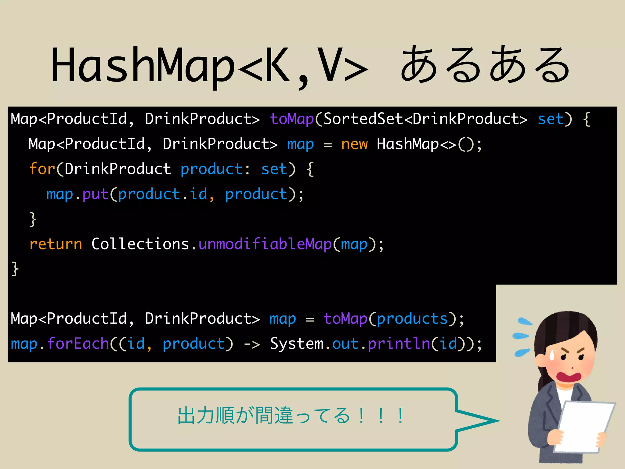 HashMap<K,V>
Map<ProductId, DrinkProduct> toMap(SortedSet<DrinkProduct> set) {
Map<ProductId, DrinkProduct> map = new HashMap<>();
for(DrinkProduct product: set) {
map.put(product.id, product);
}
return Collections.unmodifiableMap(map);
}
Map<ProductId, DrinkProduct> map = toMap(products);
map.forEach((id, product) -> System.out.println(id));
 