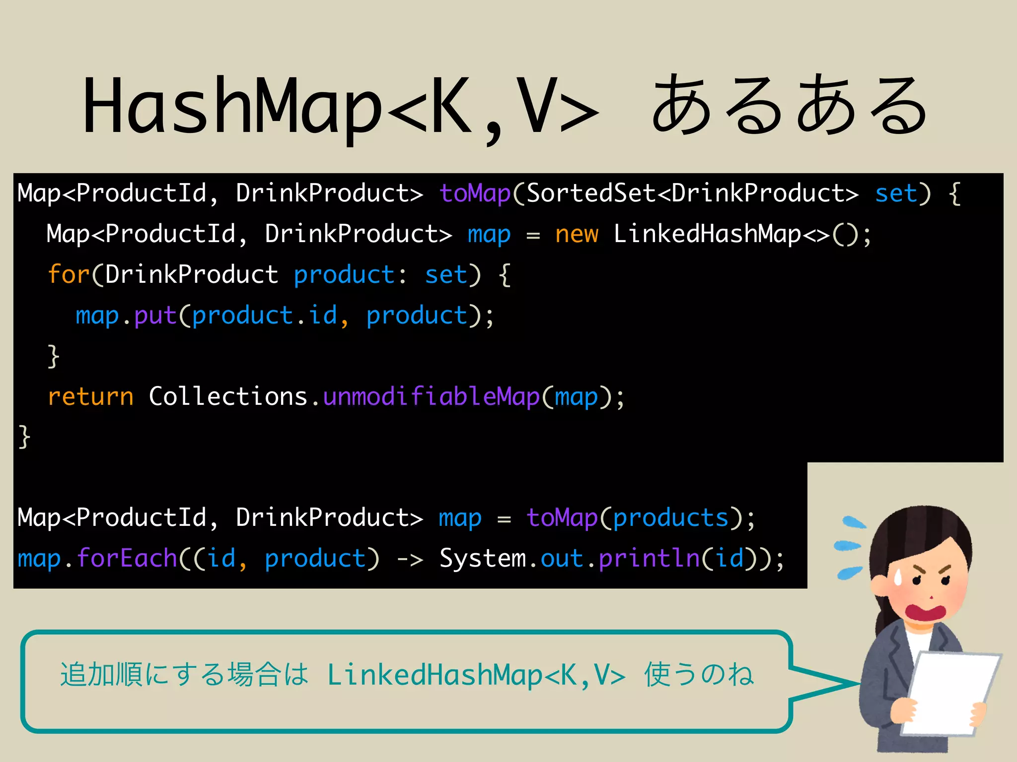 HashMap<K,V>
Map<ProductId, DrinkProduct> toMap(SortedSet<DrinkProduct> set) {
Map<ProductId, DrinkProduct> map = new LinkedHashMap<>();
for(DrinkProduct product: set) {
map.put(product.id, product);
}
return Collections.unmodifiableMap(map);
}
Map<ProductId, DrinkProduct> map = toMap(products);
map.forEach((id, product) -> System.out.println(id));
LinkedHashMap<K,V>
 