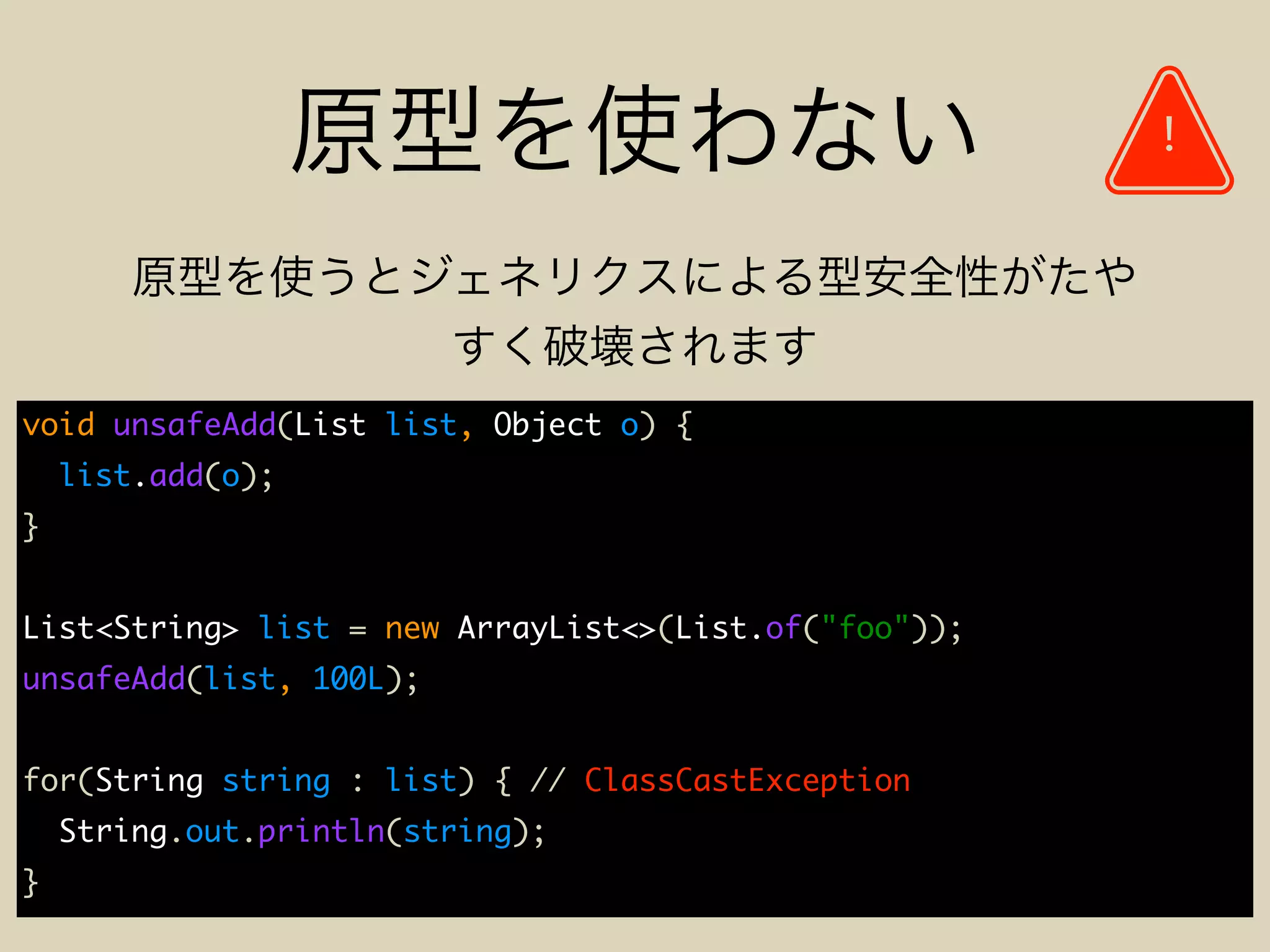 void unsafeAdd(List list, Object o) {
list.add(o);
}
List<String> list = new ArrayList<>(List.of("foo"));
unsafeAdd(list, 100L);
for(String string : list) { // ClassCastException
String.out.println(string);
}
!
 