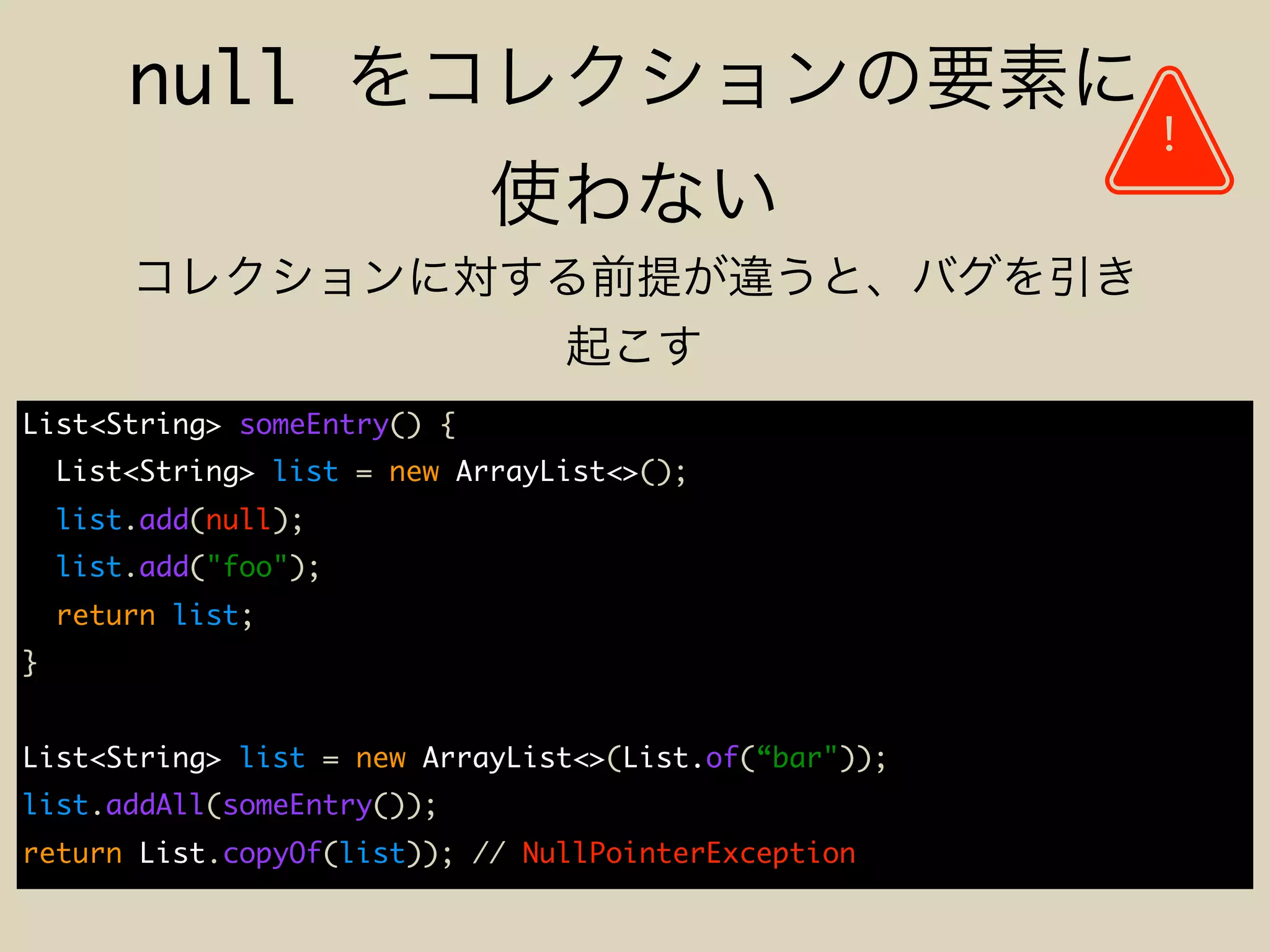 null
List<String> someEntry() {
List<String> list = new ArrayList<>();
list.add(null);
list.add("foo");
return list;
}
List<String> list = new ArrayList<>(List.of(“bar"));
list.addAll(someEntry());
return List.copyOf(list)); // NullPointerException
!
 