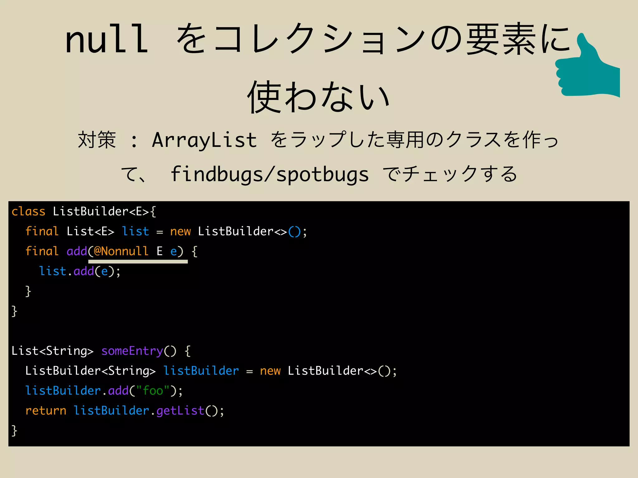 null
: ArrayList
findbugs/spotbugs
class ListBuilder<E>{
final List<E> list = new ListBuilder<>();
final add(@Nonnull E e) {
list.add(e);
}
}
List<String> someEntry() {
ListBuilder<String> listBuilder = new ListBuilder<>();
listBuilder.add("foo");
return listBuilder.getList();
}
 