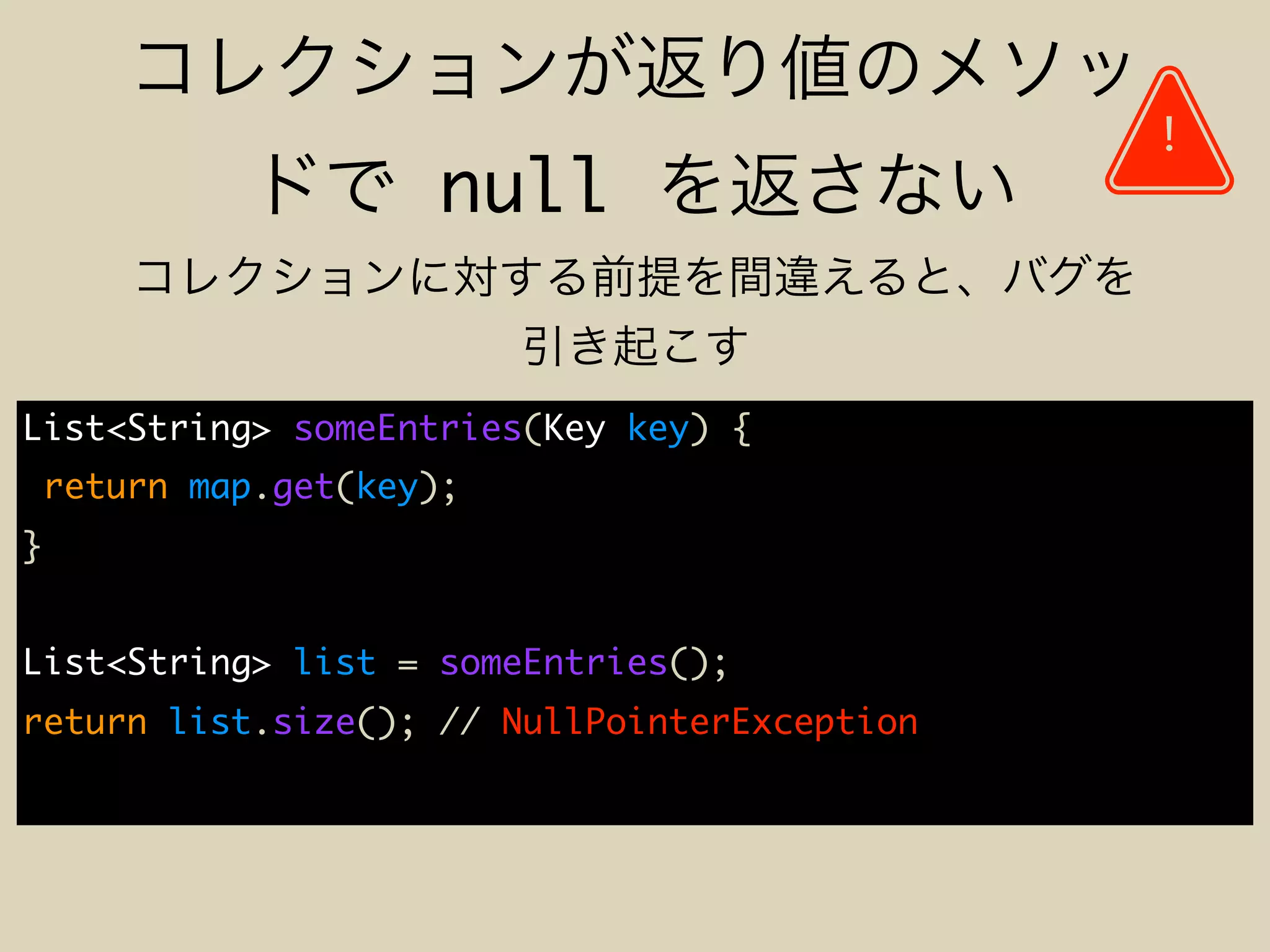 null
List<String> someEntries(Key key) {
return map.get(key);
}
List<String> list = someEntries();
return list.size(); // NullPointerException
!
 